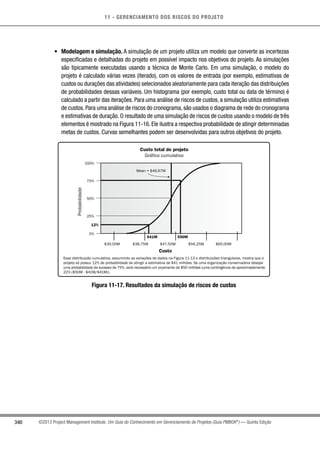11 - GERENCIAMENTO DOS RISCOS DO PROJETO
340 ©2013 Project Management Institute. Um Guia do Conhecimento em Gerenciamento de Projetos (Guia PMBOK®
) — Quinta Edição
•	 Modelagem e simulação. A simulação de um projeto utiliza um modelo que converte as incertezas
especificadas e detalhadas do projeto em possível impacto nos objetivos do projeto. As simulações
são tipicamente executadas usando a técnica de Monte Carlo. Em uma simulação, o modelo do
projeto é calculado várias vezes (iterado), com os valores de entrada (por exemplo, estimativas de
custos ou durações das atividades) selecionados aleatoriamente para cada iteração das distribuições
de probabilidades dessas variáveis. Um histograma (por exemplo, custo total ou data de término) é
calculado a partir das iterações. Para uma análise de riscos de custos, a simulação utiliza estimativas
de custos. Para uma análise de riscos do cronograma, são usados o diagrama de rede do cronograma
e estimativas de duração. O resultado de uma simulação de riscos de custos usando o modelo de três
elementos é mostrado na Figura 11-16. Ele ilustra a respectiva probabilidade de atingir determinadas
metas de custos. Curvas semelhantes podem ser desenvolvidas para outros objetivos do projeto.
Essa distribuição cumulativa, assumindo as variações de dados na Figura 11-13 e distribuições triangulares, mostra que o
projeto só possui 12% de probabilidade de atingir a estimativa de $41 milhões. Se uma organização conservadora desejar
uma probabilidade de sucesso de 75%, será necessário um orçamento de $50 milhões (uma contingência de aproximadamente
22% ($50M - $41M/$41M)).
Custo total do projeto
Gráfico cumulativo
Custo
100%
75%
50%
25%
0%
Probabilidade
$30,00M $38,75M $47,50M $56,25M $65,00M
12%
Mean = $46,67M
$41M $50M
Figura 11-17. Resultados da simulação de riscos de custos
 