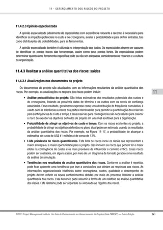 11 - GERENCIAMENTO DOS RISCOS DO PROJETO
341
11
©2013 Project Management Institute. Um Guia do Conhecimento em Gerenciamento de Projetos (Guia PMBOK®
) — Quinta Edição
11.4.2.3 Opinião especializada
A opinião especializada (idealmente de especialistas com experiência relevante e recente) é necessária para
identificar os impactos potenciais no custo e no cronograma, avaliar a probabilidade e para definir entradas, tais
como distribuições de probabilidades, para as ferramentas.
A opinião especializada também é utilizada na interpretação dos dados. Os especialistas devem ser capazes
de identificar os pontos fracos das ferramentas, assim como seus pontos fortes. Os especialistas podem
determinar quando uma ferramenta específica pode ou não ser adequada, considerando os recursos e a cultura
da organização.
11.4.3 Realizar a análise quantitativa dos riscos: saídas
11.4.3.1 Atualizações nos documentos do projeto
Os documentos do projeto são atualizados com as informações resultantes da análise quantitativa dos
riscos. Por exemplo, as atualizações no registro dos riscos podem incluir:
•	 Análise probabilística do projeto. São feitas estimativas dos resultados potenciais dos custos e
do cronograma, listando as possíveis datas de término e os custos com os níveis de confiança
associados. Esse resultado, geralmente expresso como uma distribuição de frequência cumulativa, é
usado com as tolerâncias a riscos das partes interessadas para permitir a quantificação das reservas
para contingências de custo e tempo.Essas reservas para contingências são necessárias para colocar
o risco de exceder os objetivos definidos do projeto em um nível aceitável para a organização.
•	 Probabilidade de atingir os objetivos de custo e tempo. Com os riscos existentes no projeto, a
probabilidade de atingir os objetivos definidos no plano atual pode ser estimada usando os resultados
da análise quantitativa dos riscos. Por exemplo, na Figura 11-17, a probabilidade de alcançar a
estimativa de custo de US$ 41 milhões é de cerca de 12%.
•	 Lista priorizada de riscos quantificados. Esta lista de riscos inclui os riscos que representam a
maior ameaça ou a maior oportunidade para o projeto. Eles incluem os riscos que podem ter o maior
efeito na contingência de custos e os mais prováveis de influenciar o caminho crítico. Esses riscos
podem ser avaliados, em alguns casos, por meio de um diagrama de tornado gerado como resultado
da análise de simulação.
•	 Tendências nos resultados da análise quantitativa dos riscos. Conforme a análise é repetida,
pode ficar aparente uma tendência que leve a conclusões que afetam as respostas aos riscos. As
informações organizacionais históricas sobre cronograma, custos, qualidade e desempenho do
projeto devem refletir os novos conhecimentos obtidas por meio do processo Realizar a análise
quantitativa dos riscos. Esse histórico pode assumir a forma de um relatório de análise quantitativa
dos riscos. Este relatório pode ser separado ou vinculado ao registro dos riscos.
 