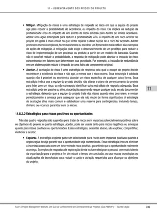 11 - GERENCIAMENTO DOS RISCOS DO PROJETO
345
11
©2013 Project Management Institute. Um Guia do Conhecimento em Gerenciamento de Projetos (Guia PMBOK®
) — Quinta Edição
•	 Mitigar. Mitigação de riscos é uma estratégia de resposta ao risco em que a equipe do projeto
age para reduzir a probabilidade de ocorrência, ou impacto do risco. Ela implica na redução da
probabilidade e/ou do impacto de um evento de risco adverso para dentro de limites aceitáveis.
Adotar uma ação antecipada para reduzir a probabilidade e/ou o impacto de um risco ocorrer no
projeto em geral é mais eficaz do que tentar reparar o dano depois de o risco ter ocorrido. Adotar
processos menos complexos,fazer mais testes ou escolher um fornecedor mais estável são exemplos
de ações de mitigação. A mitigação pode exigir o desenvolvimento de um protótipo para reduzir o
risco de implementação de um processo ou produto a partir de um modelo de bancada. Quando
não é possível reduzir a probabilidade, a resposta de mitigação pode abordar o impacto do risco
concentrando em fatores que determinam sua gravidade. Por exemplo, a inclusão de redundância
em um sistema pode reduzir o impacto de uma falha do componente original.
•	 Aceitar. A aceitação de risco é uma estratégia de resposta pela qual a equipe do projeto decide
reconhecer a existência do risco e não agir, a menos que o risco ocorra. Essa estratégia é adotada
quando não é possível ou econômico abordar um risco específico de qualquer outra forma. Essa
estratégia indica que a equipe do projeto decidiu não alterar o plano de gerenciamento do projeto
para lidar com um risco, ou não conseguiu identificar outra estratégia de resposta adequada. Essa
estratégia pode ser passiva ou ativa.A aceitação passiva não requer qualquer ação exceto documentar
a estratégia, deixando que a equipe do projeto trate dos riscos quando eles ocorrerem, e revisar
periodicamente a ameaça para assegurar que ela não mude de forma significativa. A estratégia
de aceitação ativa mais comum é estabelecer uma reserva para contingências, incluindo tempo,
dinheiro ou recursos para lidar com os riscos.
11.5.2.2 Estratégias para riscos positivos ou oportunidades
Três das quatro respostas são sugeridas para tratar de riscos com impactos potencialmente positivos sobre
os objetivos do projeto. A quarta estratégia, aceitar, pode ser usada tanto para riscos negativos ou ameaças
quanto para riscos positivos ou oportunidades. Essas estratégias, descritas abaixo, são explorar, compartilhar,
melhorar e aceitar.
•	 Explorar. A estratégia explorar pode ser selecionada para riscos com impactos positivos quando a
organização deseja garantir que a oportunidade seja concretizada. Essa estratégia procura eliminar
a incerteza associada com um determinado risco positivo, garantindo que a oportunidade realmente
aconteça. Exemplos de respostas de exploração direta incluem designar o pessoal com mais talento
da organização para o projeto a fim de reduzir o tempo de conclusão, ou usar novas tecnologias ou
atualizações de tecnologias para reduzir o custo e duração requeridos para alcançar os objetivos
do projeto.
 
