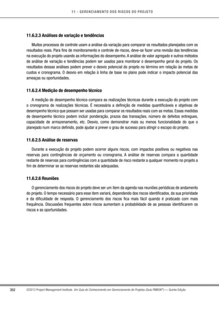 11 - GERENCIAMENTO DOS RISCOS DO PROJETO
352 ©2013 Project Management Institute. Um Guia do Conhecimento em Gerenciamento de Projetos (Guia PMBOK®
) — Quinta Edição
11.6.2.3 Análises de variação e tendências
Muitos processos de controle usam a análise da variação para comparar os resultados planejados com os
resultados reais. Para fins de monitoramento e controle de riscos, deve-se fazer uma revisão das tendências
na execução do projeto usando as informações do desempenho.A análise de valor agregado e outros métodos
de análise de variação e tendências podem ser usados para monitorar o desempenho geral do projeto. Os
resultados dessas análises podem prever o desvio potencial do projeto no término em relação às metas de
custos e cronograma. O desvio em relação à linha de base no plano pode indicar o impacto potencial das
ameaças ou oportunidades.
11.6.2.4 Medição de desempenho técnico
A medição de desempenho técnico compara as realizações técnicas durante a execução do projeto com
o cronograma de realizações técnicas. É necessária a definição de medidas quantificáveis e objetivas de
desempenho técnico que possam ser usadas para comparar os resultados reais com as metas. Essas medidas
de desempenho técnico podem incluir ponderação, prazos das transações, número de defeitos entregues,
capacidade de armazenamento, etc. Desvio, como demonstrar mais ou menos funcionalidade do que o
planejado num marco definido, pode ajudar a prever o grau de sucesso para atingir o escopo do projeto.
11.6.2.5 Análise de reservas
Durante a execução do projeto podem ocorrer alguns riscos, com impactos positivos ou negativos nas
reservas para contingências de orçamento ou cronograma. A análise de reservas compara a quantidade
restante de reservas para contingências com a quantidade de risco restante a qualquer momento no projeto a
fim de determinar se as reservas restantes são adequadas.
11.6.2.6 Reuniões
O gerenciamento dos riscos do projeto deve ser um item da agenda nas reuniões periódicas de andamento
do projeto. O tempo necessário para esse item variará, dependendo dos riscos identificados, da sua prioridade
e da dificuldade de resposta. O gerenciamento dos riscos fica mais fácil quando é praticado com mais
frequência. Discussões frequentes sobre riscos aumentam a probabilidade de as pessoas identificarem os
riscos e as oportunidades.
 