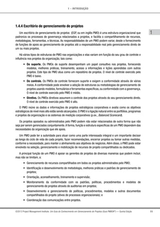 1 - INTRODUÇÃO
11
1
©2013 Project Management Institute. Um Guia do Conhecimento em Gerenciamento de Projetos (Guia PMBOK®
) — Quinta Edição
1.4.4 Escritório de gerenciamento de projetos
Um escritório de gerenciamento de projetos (EGP, ou em inglês PMO) é uma estrutura organizacional que
padroniza os processos de governança relacionados a projetos, e facilita o compartilhamento de recursos,
metodologias, ferramentas, e técnicas. As responsabilidades de um PMO podem variar, desde o fornecimento
de funções de apoio ao gerenciamento de projetos até a responsabilidade real pelo gerenciamento direto de
um ou mais projetos.
Há vários tipos de estruturas de PMO nas organizações e elas variam em função do seu grau de controle e
influência nos projetos da organização, tais como:
•	 De suporte. Os PMOs de suporte desempenham um papel consultivo nos projetos, fornecendo
modelos, melhores práticas, treinamento, acesso a informações e lições aprendidas com outros
projetos. Este tipo de PMO atua como um repositório de projetos. O nível de controle exercido pelo
PMO é baixo.
•	 De controle. Os PMOs de controle fornecem suporte e exigem a conformidade através de vários
meios. A conformidade pode envolver a adoção de estruturas ou metodologias de gerenciamento de
projetos usando modelos,formulários e ferramentas específicas,ou conformidade com a governança.
O nível de controle exercido pelo PMO é médio.
•	 Diretivo. Os PMOs diretivos assumem o controle dos projetos através do seu gerenciamento direto.
O nível de controle exercido pelo PMO é alto.
O PMO reúne os dados e informações de projetos estratégicos corporativos e avalia como os objetivos
estratégicos de nível mais alto estão sendo alcançados.O PMO é a ligação natural entre os portfólios,programas
e projetos da organização e os sistemas de medição corporativos (p.ex., Balanced Scorecard).
Os projetos apoiados ou administrados pelo PMO podem não estar relacionados de outra forma que não
seja por serem gerenciados conjuntamente.A forma, função e estrutura específicas de um PMO dependem das
necessidades da organização que ele apoia.
Um PMO pode ter a autoridade para atuar como uma parte interessada integral e um importante decisor
ao longo do ciclo de vida de cada projeto, fazer recomendações, encerrar projetos ou tomar outras medidas,
conforme a necessidade, para manter o alinhamento aos objetivos de negócios. Além disso, o PMO pode estar
envolvido na seleção, gerenciamento e mobilização de recursos de projeto compartilhados ou dedicados.
A principal função de um PMO é apoiar os gerentes de projetos de diversas maneiras que podem incluir,
mas não se limitam, a:
•	 Gerenciamento de recursos compartilhados em todos os projetos administrados pelo PMO;
•	 Identificação e desenvolvimento de metodologia, melhores práticas e padrões de gerenciamento de
projetos;
•	 Orientação, aconselhamento, treinamento e supervisão;
•	 Monitoramento da conformidade com os padrões, políticas, procedimentos e modelos de
gerenciamento de projetos através de auditorias em projetos;
•	 Desenvolvimento e gerenciamento de políticas, procedimentos, modelos e outros documentos
compartilhados do projeto (ativos de processos organizacionais); e
•	 Coordenação das comunicações entre projetos.
 