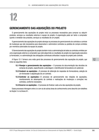 12 - GERENCIAMENTO DAS AQUISIÇÕES DO PROJETO
355
12
©2013 Project Management Institute. Um Guia do Conhecimento em Gerenciamento de Projetos (Guia PMBOK®
) — Quinta Edição
GERENCIAMENTO DAS AQUISIÇÕES DO PROJETO
O gerenciamento das aquisições do projeto inclui os processos necessários para comprar ou adquirir
produtos, serviços ou resultados externos à equipe do projeto. A organização pode ser tanto o comprador
quanto o vendedor dos produtos, serviços ou resultados de um projeto.
O gerenciamento das aquisições do projeto abrange os processos de gerenciamento de contratos e controle
de mudanças que são necessários para desenvolver e administrar contratos ou pedidos de compra emitidos
por membros autorizados da equipe do projeto.
O Gerenciamento das aquisições do projeto também inclui a administração de todos os contratos emitidos por
uma organização externa (o comprador) que está adquirindo os resultados do projeto da organização executora
(o fornecedor), e a administração das obrigações contratuais atribuídas à equipe do projeto pelo contrato.
A Figura 12-1 fornece uma visão geral dos processos do gerenciamento das aquisições do projeto, que
inclui os seguintes itens:
12.1 Planejar o gerenciamento das aquisições— O processo de documentação das decisões de
compras do projeto, especificando a abordagem e identificando fornecedores em potencial.
12.2 Conduzir as aquisições—O processo de obtenção de respostas de fornecedores, seleção de
um fornecedor e adjudicação de um contrato.
12.3 Controlar as aquisições—O processo de gerenciamento das relações de aquisições,
monitoramento do desempenho do contrato e realizações de mudanças e correções nos
contratos, conforme necessário.
12.4 Encerrar as aquisições—O processo de finalizar cada uma das aquisições do projeto.
Esses processos interagem entre si e com os de outras áreas de conhecimento como descrito com detalhes
na Seção 3 e no Anexo A1.
1212
 