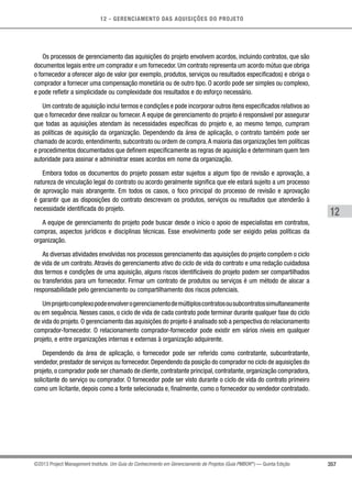12 - GERENCIAMENTO DAS AQUISIÇÕES DO PROJETO
357
12
©2013 Project Management Institute. Um Guia do Conhecimento em Gerenciamento de Projetos (Guia PMBOK®
) — Quinta Edição
Os processos de gerenciamento das aquisições do projeto envolvem acordos, incluindo contratos, que são
documentos legais entre um comprador e um fornecedor. Um contrato representa um acordo mútuo que obriga
o fornecedor a oferecer algo de valor (por exemplo, produtos, serviços ou resultados especificados) e obriga o
comprador a fornecer uma compensação monetária ou de outro tipo. O acordo pode ser simples ou complexo,
e pode refletir a simplicidade ou complexidade dos resultados e do esforço necessário.
Um contrato de aquisição inclui termos e condições e pode incorporar outros itens especificados relativos ao
que o fornecedor deve realizar ou fornecer.A equipe de gerenciamento do projeto é responsável por assegurar
que todas as aquisições atendam às necessidades específicas do projeto e, ao mesmo tempo, cumpram
as políticas de aquisição da organização. Dependendo da área de aplicação, o contrato também pode ser
chamado de acordo, entendimento, subcontrato ou ordem de compra.A maioria das organizações tem políticas
e procedimentos documentados que definem especificamente as regras de aquisição e determinam quem tem
autoridade para assinar e administrar esses acordos em nome da organização.
Embora todos os documentos do projeto possam estar sujeitos a algum tipo de revisão e aprovação, a
natureza de vinculação legal do contrato ou acordo geralmente significa que ele estará sujeito a um processo
de aprovação mais abrangente. Em todos os casos, o foco principal do processo de revisão e aprovação
é garantir que as disposições do contrato descrevam os produtos, serviços ou resultados que atenderão à
necessidade identificada do projeto.
A equipe de gerenciamento do projeto pode buscar desde o início o apoio de especialistas em contratos,
compras, aspectos jurídicos e disciplinas técnicas. Esse envolvimento pode ser exigido pelas políticas da
organização.
As diversas atividades envolvidas nos processos gerenciamento das aquisições do projeto compõem o ciclo
de vida de um contrato. Através do gerenciamento ativo do ciclo de vida do contrato e uma redação cuidadosa
dos termos e condições de uma aquisição, alguns riscos identificáveis do projeto podem ser compartilhados
ou transferidos para um fornecedor. Firmar um contrato de produtos ou serviços é um método de alocar a
responsabilidade pelo gerenciamento ou compartilhamento dos riscos potenciais.
Umprojetocomplexopodeenvolverogerenciamentodemúltiploscontratosousubcontratossimultaneamente
ou em sequência. Nesses casos, o ciclo de vida de cada contrato pode terminar durante qualquer fase do ciclo
de vida do projeto. O gerenciamento das aquisições do projeto é analisado sob a perspectiva do relacionamento
comprador-fornecedor. O relacionamento comprador-fornecedor pode existir em vários níveis em qualquer
projeto, e entre organizações internas e externas à organização adquirente.
Dependendo da área de aplicação, o fornecedor pode ser referido como contratante, subcontratante,
vendedor, prestador de serviços ou fornecedor. Dependendo da posição do comprador no ciclo de aquisições do
projeto, o comprador pode ser chamado de cliente, contratante principal, contratante, organização compradora,
solicitante do serviço ou comprador. O fornecedor pode ser visto durante o ciclo de vida do contrato primeiro
como um licitante, depois como a fonte selecionada e, finalmente, como o fornecedor ou vendedor contratado.
 