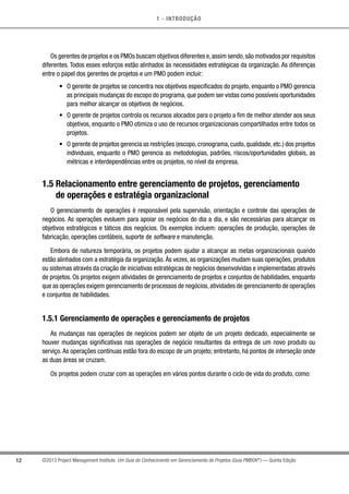 1 - INTRODUÇÃO
12 ©2013 Project Management Institute. Um Guia do Conhecimento em Gerenciamento de Projetos (Guia PMBOK®
) — Quinta Edição
Os gerentes de projetos e os PMOs buscam objetivos diferentes e,assim sendo,são motivados por requisitos
diferentes. Todos esses esforços estão alinhados às necessidades estratégicas da organização. As diferenças
entre o papel dos gerentes de projetos e um PMO podem incluir:
•	 O gerente de projetos se concentra nos objetivos especificados do projeto, enquanto o PMO gerencia
as principais mudanças do escopo do programa, que podem ser vistas como possíveis oportunidades
para melhor alcançar os objetivos de negócios.
•	 O gerente de projetos controla os recursos alocados para o projeto a fim de melhor atender aos seus
objetivos, enquanto o PMO otimiza o uso de recursos organizacionais compartilhados entre todos os
projetos.
•	 O gerente de projetos gerencia as restrições (escopo,cronograma,custo,qualidade,etc.) dos projetos
individuais, enquanto o PMO gerencia as metodologias, padrões, riscos/oportunidades globais, as
métricas e interdependências entre os projetos, no nível da empresa.
1.5 Relacionamento entre gerenciamento de projetos, gerenciamento
de operações e estratégia organizacional
O gerenciamento de operações é responsável pela supervisão, orientação e controle das operações de
negócios. As operações evoluem para apoiar os negócios do dia a dia, e são necessárias para alcançar os
objetivos estratégicos e táticos dos negócios. Os exemplos incluem: operações de produção, operações de
fabricação, operações contábeis, suporte de software e manutenção.
Embora de natureza temporária, os projetos podem ajudar a alcançar as metas organizacionais quando
estão alinhados com a estratégia da organização. Às vezes, as organizações mudam suas operações, produtos
ou sistemas através da criação de iniciativas estratégicas de negócios desenvolvidas e implementadas através
de projetos. Os projetos exigem atividades de gerenciamento de projetos e conjuntos de habilidades, enquanto
que as operações exigem gerenciamento de processos de negócios,atividades de gerenciamento de operações
e conjuntos de habilidades.
1.5.1 Gerenciamento de operações e gerenciamento de projetos
As mudanças nas operações de negócios podem ser objeto de um projeto dedicado, especialmente se
houver mudanças significativas nas operações de negócio resultantes da entrega de um novo produto ou
serviço. As operações contínuas estão fora do escopo de um projeto; entretanto, há pontos de interseção onde
as duas áreas se cruzam.
Os projetos podem cruzar com as operações em vários pontos durante o ciclo de vida do produto, como:
 