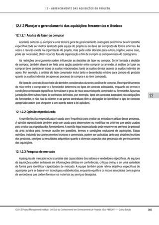 12 - GERENCIAMENTO DAS AQUISIÇÕES DO PROJETO
365
12
©2013 Project Management Institute. Um Guia do Conhecimento em Gerenciamento de Projetos (Guia PMBOK®
) — Quinta Edição
12.1.2 Planejar o gerenciamento das aquisições: ferramentas e técnicas
12.1.2.1 Análise de fazer ou comprar
A análise de fazer ou comprar é uma técnica geral de gerenciamento usada para determinar se um trabalho
específico pode ser melhor realizado pela equipe do projeto ou se deve ser comprado de fontes externas. Às
vezes o recurso existe na organização do projeto, mas pode estar alocado para outros projetos; nesse caso,
pode ser necessário obter recursos fora da organização a fim de cumprir os compromissos do cronograma.
As restrições de orçamento podem influenciar as decisões de fazer ou comprar. Se for tomada a decisão
de comprar, também deverá ser feita uma opção posterior entre comprar ou arrendar. A análise de fazer ou
comprar deve considerar todos os custos relacionados; tanto os custos diretos quanto os custos indiretos de
apoio. Por exemplo, a análise do lado comprador inclui tanto o desembolso efetivo para compra do produto
quanto os custos indiretos de apoio ao processo de compra e ao item comprado.
Ostiposdecontratodisponíveissãotambémconsideradosduranteaanálisedecomprar.Ocompartilhamento
do risco entre o comprador e o fornecedor determina os tipos de contrato adequados, enquanto os termos e
condições contratuais específicos formalizam o grau de risco assumido pelo comprador ou fornecedor.Algumas
jurisdições têm outros tipos de contratos definidos, por exemplo, tipos de contratos baseados nas obrigações
do fornecedor, e não nas do cliente, e as partes contratuais têm a obrigação de identificar o tipo de contrato
apropriado assim que cheguem a um acordo sobre a lei aplicável.
12.1.2.2 Opinião especializada
A opinião técnica especializada é usada com frequência para avaliar as entradas e saídas desse processo.
A opinião especializada também pode ser usada para desenvolver ou modificar os critérios que serão usados
para avaliar as propostas dos fornecedores.A opinião legal especializada pode envolver os serviços de pessoal
da área jurídica para fornecer auxílio em questões, termos e condições exclusivos de aquisições. Essas
opiniões, incluindo os conhecimentos técnicos e comerciais, podem ser aplicadas tanto aos detalhes técnicos
dos produtos, serviços ou resultados adquiridos quanto a diversos aspectos dos processos de gerenciamento
das aquisições.
12.1.2.3 Pesquisa de mercado
A pesquisa de mercado inclui a análise das capacidades dos setores e vendedores específicos. As equipes
de aquisições podem se basear em informações obtidas em conferências, críticas online, e em uma variedade
de fontes para identificar capacidades de mercado. A equipe também pode refinar objetivos específicos de
aquisições para se basear em tecnologias estabelecidas, enquanto equilibra os riscos associados com a gama
de vendedores que podem fornecer os materiais ou serviços desejados.
 