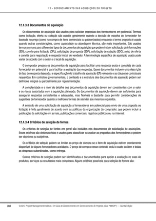 12 - GERENCIAMENTO DAS AQUISIÇÕES DO PROJETO
368 ©2013 Project Management Institute. Um Guia do Conhecimento em Gerenciamento de Projetos (Guia PMBOK®
) — Quinta Edição
12.1.3.3 Documentos de aquisição
Os documentos de aquisição são usados para solicitar propostas dos fornecedores em potencial. Termos
como licitação, oferta ou cotação são usados geralmente quando a decisão de escolha do fornecedor for
baseada no preço (como na compra de itens comerciais ou padronizados) enquanto o termo proposta é usado
quando outras considerações, como capacidade ou abordagem técnica, são mais importantes. São usados
termos comuns para diferentes tipos de documentos de aquisição que podem incluir solicitação de informações
(SDI), convite para licitação (CPL), solicitação de proposta (SDP), solicitação de cotação (SDC), aviso de oferta
e convite para negociação e resposta inicial do vendedor. A terminologia específica de aquisição usada pode
variar de acordo com o setor e o local da aquisição.
O comprador prepara os documentos de aquisição para facilitar uma resposta exata e completa de cada
fornecedor em potencial e para facilitar a avaliação das respostas. Esses documentos incluem uma descrição
do tipo de resposta desejado, a especificação do trabalho da aquisição (ET) relevante e as cláusulas contratuais
requeridas. Em contratos governamentais, o conteúdo e a estrutura dos documentos de aquisição podem ser
definidos integral ou parcialmente por regulamentação.
A complexidade e o nível de detalhe dos documentos de aquisição devem ser consistentes com o valor
e os riscos associados com a aquisição planejada. Os documentos de aquisição devem ser suficientes para
assegurar respostas consistentes e adequadas, mas flexíveis o bastante para permitir considerações de
sugestões do fornecedor quanto a melhores formas de atender aos mesmos requisitos.
A emissão de uma solicitação de aquisição a fornecedores em potencial para envio de uma proposta ou
licitação é feita geralmente de acordo com as políticas da organização do comprador, que podem incluir a
publicação da solicitação em jornais, publicações comerciais, registros públicos ou na Internet.
12.1.3.4 Critérios de seleção de fontes
Os critérios de seleção de fontes em geral são incluídos nos documentos de solicitação de aquisições.
Esses critérios são desenvolvidos e usados para classificar ou avaliar as propostas dos fornecedores e podem
ser objetivos ou subjetivos.
Os critérios de seleção podem se limitar ao preço de compra se o item de aquisição estiver prontamente
disponível de alguns fornecedores aceitáveis. O preço de compra nesse contexto inclui o custo do item e todas
as despesas subordinadas, como entrega.
Outros critérios de seleção podem ser identificados e documentados para apoiar a avaliação no caso de
produtos, serviços ou resultados mais complexos. Alguns critérios possíveis para seleção de fontes são:
 