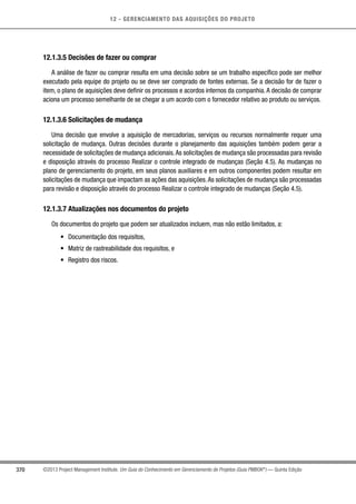 12 - GERENCIAMENTO DAS AQUISIÇÕES DO PROJETO
370 ©2013 Project Management Institute. Um Guia do Conhecimento em Gerenciamento de Projetos (Guia PMBOK®
) — Quinta Edição
12.1.3.5 Decisões de fazer ou comprar
A análise de fazer ou comprar resulta em uma decisão sobre se um trabalho específico pode ser melhor
executado pela equipe do projeto ou se deve ser comprado de fontes externas. Se a decisão for de fazer o
item, o plano de aquisições deve definir os processos e acordos internos da companhia. A decisão de comprar
aciona um processo semelhante de se chegar a um acordo com o fornecedor relativo ao produto ou serviços.
12.1.3.6 Solicitações de mudança
Uma decisão que envolve a aquisição de mercadorias, serviços ou recursos normalmente requer uma
solicitação de mudança. Outras decisões durante o planejamento das aquisições também podem gerar a
necessidade de solicitações de mudança adicionais.As solicitações de mudança são processadas para revisão
e disposição através do processo Realizar o controle integrado de mudanças (Seção 4.5). As mudanças no
plano de gerenciamento do projeto, em seus planos auxiliares e em outros componentes podem resultar em
solicitações de mudança que impactam as ações das aquisições.As solicitações de mudança são processadas
para revisão e disposição através do processo Realizar o controle integrado de mudanças (Seção 4.5).
12.1.3.7 Atualizações nos documentos do projeto
Os documentos do projeto que podem ser atualizados incluem, mas não estão limitados, a:
•	 Documentação dos requisitos,
•	 Matriz de rastreabilidade dos requisitos, e
•	 Registro dos riscos.
 
