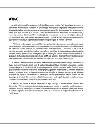 AVISO
As publicações de padrões e diretrizes do Project Management Institute (PMI), do qual este documento faz
parte,foram elaboradas após o consenso de voluntários por meio do uso de um processo para o desenvolvimento
desses padrões. Este processo reúne voluntários e/ou procura as opiniões de pessoas que têm um interesse no
tópico coberto por esta publicação. Embora o Project Management Institute administre o processo e estabeleça
regras de promoção da imparcialidade na obtenção do consenso, ele não é responsável pela redação do
documento e não testa,avalia ou verifica independentemente a exatidão ou integridade de quaisquer informações
ou a validade de quaisquer julgamentos contidos em suas publicações de padrões e diretrizes.
O PMI isenta-se de qualquer responsabilidade por qualquer dano pessoal, de propriedade ou por outros
danos de qualquer natureza,especial,indireta,substancial ou compensatória,resultante direta ou indiretamente
da publicação, uso de aplicação, ou pela dependência neste documento. O PMI isenta-se de, e não dá
garantias, expressas ou implícitas, relativas à exatidão ou integridade de quaisquer informações publicadas
neste documento, e isenta-se de, e não garante que as informações contidas neste documento atenderão à
quaisquer objetivos ou necessidades específicos. O PMI não garante o desempenho individual de qualquer
fabricante ou ainda, dos produtos ou serviços de fornecedores, por força deste padrão ou guia.
Ao publicar e disponibilizar este documento, o PMI não se compromete a prestar serviços profissionais ou
outros tipos de serviços para, ou em nome de qualquer pessoa ou entidade, e nem sem compromete a executar
qualquer obrigação da responsabilidade de qualquer pessoa ou entidade para outra pessoa. Qualquer pessoa
que utilizar este documento deve confiar em seu próprio julgamento independente ou, conforme necessário,
buscar a orientação de um profissional competente na definição de cuidados coerentes a sua aplicação,
quaisquer que sejam as circunstâncias. As informações e outros padrões sobre o tópico coberto por esta
publicação podem estar disponíveis em outras fontes, as quais o usuário poderá desejar consultar para obter
opiniões ou informações adicionais não cobertas por esta publicação.
O PMI não tem poderes e nem se compromete a vigiar ou forçar o cumprimento do conteúdo deste
documento. O PMI não certifica, testa, ou inspeciona os produtos, projetos ou instalações para fins de saúde e
segurança. Qualquer certificação ou outra declaração de conformidade com quaisquer informações relativas
à saúde ou segurança deste documento não será atribuível ao PMI e será da responsabilidade exclusiva da
certificadora.
 