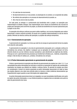1 - INTRODUÇÃO
13
1
©2013 Project Management Institute. Um Guia do Conhecimento em Gerenciamento de Projetos (Guia PMBOK®
) — Quinta Edição
•	 Em cada fase de encerramento;
•	 No desenvolvimento de um novo produto, na atualização de um produto, ou na expansão das saídas;
•	 Na melhoria das operações ou no processo de desenvolvimento do produto; ou
•	 Até o final do ciclo de vida do produto.
Em cada ponto, as entregas e o conhecimento são transferidos entre o projeto e as operações para
implementação do trabalho entregue. Esta implementação ocorre através da transferência dos recursos do
projeto para operações perto do término do projeto, ou através da transferência de recursos operacionais para
o projeto no seu início.
As operações são esforços contínuos que geram saídas repetitivas, com recursos designados para realizar
basicamente o mesmo conjunto de tarefas, de acordo com os padrões institucionalizados no ciclo de vida do
produto. Diferente da natureza contínua das operações, os projetos são esforços temporários.
1.5.1.1 Gerenciamento de operações
O gerenciamento de operações é um tema que está fora do escopo de gerenciamento formal de projetos
como descrito neste padrão.
O gerenciamento de operações é uma área de gerenciamento preocupada com a produção contínua de
mercadorias e/ou serviços. Seu objetivo é assegurar que as operações de negócios continuem de forma
eficiente através do uso dos melhores recursos necessários e pelo atendimento às exigências dos clientes.
Preocupa-se com o gerenciamento dos processos que transformam entradas (p.ex., materiais, componentes,
energia e mão de obra) em saídas (p.ex., produtos, mercadorias e/ou serviços).
1.5.1.2 Partes Interessadas operacionais no gerenciamento de projetos
Embora o gerenciamento de operações seja diferente do gerenciamento de projetos (ver o item 1.5.1.1), as
necessidades das partes interessadas que executam e conduzem as operações de negócios são considerações
importantes nos projetos que afetarão seu trabalho e esforços futuros. Os gerentes de projetos que levam
em consideração e incluem de maneira apropriada as partes interessadas operacionais em todas as fases
dos projetos adquirem uma visão mais profunda sobre as mesmas e evitam problemas desnecessários que
frequentemente surgem quando as suas informações são negligenciadas.
As partes interessadas operacionais devem ser engajadas e as suas necessidades identificadas como parte
do registro das partes interessadas, e a sua influência (positiva ou negativa) deve ser abordada como parte do
plano de gerenciamento dos riscos.
 