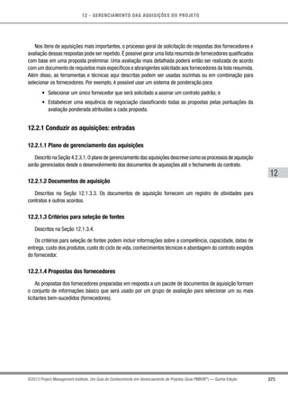 12 - GERENCIAMENTO DAS AQUISIÇÕES DO PROJETO
373
12
©2013 Project Management Institute. Um Guia do Conhecimento em Gerenciamento de Projetos (Guia PMBOK®
) — Quinta Edição
Nos itens de aquisições mais importantes, o processo geral de solicitação de respostas dos fornecedores e
avaliação dessas respostas pode ser repetido.É possível gerar uma lista resumida de fornecedores qualificados
com base em uma proposta preliminar. Uma avaliação mais detalhada poderá então ser realizada de acordo
com um documento de requisitos mais específicos e abrangentes solicitado aos fornecedores da lista resumida.
Além disso, as ferramentas e técnicas aqui descritas podem ser usadas sozinhas ou em combinação para
selecionar os fornecedores. Por exemplo, é possível usar um sistema de ponderação para:
•	 Selecionar um único fornecedor que será solicitado a assinar um contrato padrão; e
•	 Estabelecer uma sequência de negociação classificando todas as propostas pelas pontuações da
avaliação ponderada atribuídas a cada proposta.
12.2.1 Conduzir as aquisições: entradas
12.2.1.1 Plano de gerenciamento das aquisições
Descrito na Seção 4.2.3.1.O plano de gerenciamento das aquisições descreve como os processos de aquisição
serão gerenciados desde o desenvolvimento dos documentos de aquisições até o fechamento do contrato.
12.2.1.2 Documentos de aquisição
Descritos na Seção 12.1.3.3. Os documentos de aquisição fornecem um registro de atividades para
contratos e outros acordos.
12.2.1.3 Critérios para seleção de fontes
Descritos na Seção 12.1.3.4.
Os critérios para seleção de fontes podem incluir informações sobre a competência, capacidade, datas de
entrega, custo dos produtos, custo do ciclo de vida, conhecimentos técnicos e abordagem do contrato exigidos
do fornecedor.
12.2.1.4 Propostas dos fornecedores
As propostas dos fornecedores preparadas em resposta a um pacote de documentos de aquisição formam
o conjunto de informações básico que será usado por um grupo de avaliação para selecionar um ou mais
licitantes bem-sucedidos (fornecedores).
 