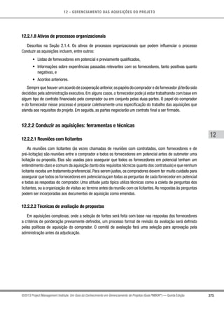 12 - GERENCIAMENTO DAS AQUISIÇÕES DO PROJETO
375
12
©2013 Project Management Institute. Um Guia do Conhecimento em Gerenciamento de Projetos (Guia PMBOK®
) — Quinta Edição
12.2.1.8 Ativos de processos organizacionais
Descritos na Seção 2.1.4. Os ativos de processos organizacionais que podem influenciar o processo
Conduzir as aquisições incluem, entre outros:
•	 Listas de fornecedores em potencial e previamente qualificados,
•	 Informações sobre experiências passadas relevantes com os fornecedores, tanto positivas quanto
negativas, e
•	 Acordos anteriores.
Sempre que houver um acordo de cooperação anterior,os papéis do comprador e do fornecedor já terão sido
decididos pela administração executiva. Em alguns casos, o fornecedor pode já estar trabalhando com base em
algum tipo de contrato financiado pelo comprador ou em conjunto pelas duas partes. O papel do comprador
e do fornecedor nesse processo é preparar coletivamente uma especificação do trabalho das aquisições que
atenda aos requisitos do projeto. Em seguida, as partes negociarão um contrato final a ser firmado.
12.2.2 Conduzir as aquisições: ferramentas e técnicas
12.2.2.1 Reuniões com licitantes
As reuniões com licitantes (às vezes chamadas de reuniões com contratados, com fornecedores e de
pré-licitação) são reuniões entre o comprador e todos os fornecedores em potencial antes de submeter uma
licitação ou proposta. Elas são usadas para assegurar que todos os fornecedores em potencial tenham um
entendimento claro e comum da aquisição (tanto dos requisitos técnicos quanto dos contratuais) e que nenhum
licitante receba um tratamento preferencial. Para serem justos, os compradores devem ter muito cuidado para
assegurar que todos os fornecedores em potencial ouçam todas as perguntas de cada fornecedor em potencial
e todas as respostas do comprador. Uma atitude justa típica utiliza técnicas como a coleta de perguntas dos
licitantes, ou a organização de visitas ao terreno antes da reunião com os licitantes.As respostas às perguntas
podem ser incorporadas aos documentos de aquisição como emendas.
12.2.2.2 Técnicas de avaliação de propostas
Em aquisições complexas, onde a seleção de fontes será feita com base nas respostas dos fornecedores
a critérios de ponderação previamente definidos, um processo formal de revisão da avaliação será definido
pelas políticas de aquisição do comprador. O comitê de avaliação fará uma seleção para aprovação pela
administração antes da adjudicação.
 