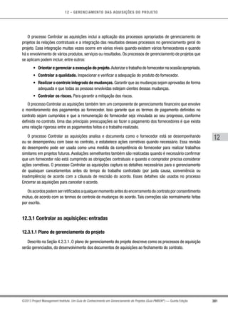 12 - GERENCIAMENTO DAS AQUISIÇÕES DO PROJETO
381
12
©2013 Project Management Institute. Um Guia do Conhecimento em Gerenciamento de Projetos (Guia PMBOK®
) — Quinta Edição
O processo Controlar as aquisições inclui a aplicação dos processos apropriados de gerenciamento de
projetos às relações contratuais e a integração das resultados desses processos no gerenciamento geral do
projeto. Essa integração muitas vezes ocorre em vários níveis quando existem vários fornecedores e quando
há o envolvimento de vários produtos, serviços ou resultados. Os processos de gerenciamento de projetos que
se aplicam podem incluir, entre outros:
•	 Orientar e gerenciar a execução do projeto.Autorizar o trabalho do fornecedor na ocasião apropriada.
•	 Controlar a qualidade. Inspecionar e verificar a adequação do produto do fornecedor.
•	 Realizar o controle integrado de mudanças. Garantir que as mudanças sejam aprovadas de forma
adequada e que todas as pessoas envolvidas estejam cientes dessas mudanças.
•	 Controlar os riscos. Para garantir a mitigação dos riscos.
O processo Controlar as aquisições também tem um componente de gerenciamento financeiro que envolve
o monitoramento dos pagamentos ao fornecedor. Isso garante que os termos de pagamento definidos no
contrato sejam cumpridos e que a remuneração do fornecedor seja vinculada ao seu progresso, conforme
definido no contrato. Uma das principais preocupações ao fazer o pagamento dos fornecedores é que exista
uma relação rigorosa entre os pagamentos feitos e o trabalho realizado.
O processo Controlar as aquisições analisa e documenta como o fornecedor está se desempenhando
ou se desempenhou com base no contrato, e estabelece ações corretivas quando necessário. Essa revisão
do desempenho pode ser usada como uma medida da competência do fornecedor para realizar trabalhos
similares em projetos futuros. Avaliações semelhantes também são realizadas quando é necessário confirmar
que um fornecedor não está cumprindo as obrigações contratuais e quando o comprador precisa considerar
ações corretivas. O processo Controlar as aquisições captura os detalhes necessários para o gerenciamento
de quaisquer cancelamentos antes do tempo do trabalho contratado (por justa causa, conveniência ou
inadimplência) de acordo com a cláusula de rescisão do acordo. Esses detalhes são usados no processo
Encerrar as aquisições para cancelar o acordo.
Osacordospodemserretificadosaqualquermomentoantesdoencerramentodocontratoporconsentimento
mútuo, de acordo com os termos de controle de mudanças do acordo. Tais correções são normalmente feitas
por escrito.
12.3.1 Controlar as aquisições: entradas
12.3.1.1 Plano de gerenciamento do projeto
Descrito na Seção 4.2.3.1. O plano de gerenciamento do projeto descreve como os processos de aquisição
serão gerenciados, do desenvolvimento dos documentos de aquisições ao fechamento do contrato.
 
