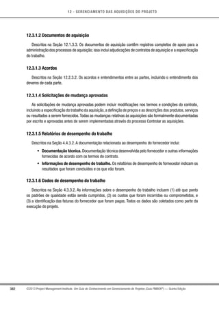 12 - GERENCIAMENTO DAS AQUISIÇÕES DO PROJETO
382 ©2013 Project Management Institute. Um Guia do Conhecimento em Gerenciamento de Projetos (Guia PMBOK®
) — Quinta Edição
12.3.1.2 Documentos de aquisição
Descritos na Seção 12.1.3.3. Os documentos de aquisição contêm registros completos de apoio para a
administração dos processos de aquisição; isso inclui adjudicações de contratos de aquisição e a especificação
do trabalho.
12.3.1.3 Acordos
Descritos na Seção 12.2.3.2. Os acordos e entendimentos entre as partes, incluindo o entendimento dos
deveres de cada parte.
12.3.1.4 Solicitações de mudança aprovadas
As solicitações de mudança aprovadas podem incluir modificações nos termos e condições do contrato,
incluindo a especificação do trabalho da aquisição,a definição de preços e as descrições dos produtos,serviços
ou resultados a serem fornecidos.Todas as mudanças relativas às aquisições são formalmente documentadas
por escrito e aprovadas antes de serem implementadas através do processo Controlar as aquisições.
12.3.1.5 Relatórios de desempenho do trabalho
Descritos na Seção 4.4.3.2. A documentação relacionada ao desempenho do fornecedor inclui:
•	 Documentação técnica. Documentação técnica desenvolvida pelo fornecedor e outras informações
fornecidas de acordo com os termos do contrato.
•	 Informações de desempenho do trabalho. Os relatórios de desempenho do fornecedor indicam os
resultados que foram concluídos e os que não foram.
12.3.1.6 Dados de desempenho do trabalho
Descritos na Seção 4.3.3.2. As informações sobre o desempenho do trabalho incluem (1) até que ponto
os padrões de qualidade estão sendo cumpridos, (2) os custos que foram incorridos ou comprometidos, e
(3) a identificação das faturas do fornecedor que foram pagas. Todos os dados são coletados como parte da
execução do projeto.
 