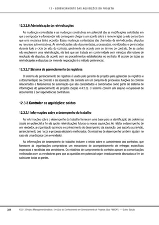 12 - GERENCIAMENTO DAS AQUISIÇÕES DO PROJETO
384 ©2013 Project Management Institute. Um Guia do Conhecimento em Gerenciamento de Projetos (Guia PMBOK®
) — Quinta Edição
12.3.2.6 Administração de reivindicações
As mudanças contestadas e as mudanças construtivas em potencial são as modificações solicitadas em
que o comprador e o fornecedor não conseguem chegar a um acordo sobre a remuneração ou não concordam
que uma mudança tenha ocorrido. Essas mudanças contestadas são chamadas de reivindicações, disputas
ou recursos administrativos. As reivindicações são documentadas, processadas, monitoradas e gerenciadas
durante todo o ciclo de vida do contrato, geralmente de acordo com os termos do contrato. Se as partes
não resolverem uma reivindicação, ela terá que ser tratada em conformidade com métodos alternativos de
resolução de disputas, de acordo com os procedimentos estabelecidos no contrato. O acordo de todas as
reivindicações e disputas por meio de negociação é o método preferencial.
12.3.2.7 Sistema de gerenciamento de registros
O sistema de gerenciamento de registros é usado pelo gerente de projetos para gerenciar os registros e
a documentação do contrato e da aquisição. Ele consiste em um conjunto de processos, funções de controle
relacionadas e ferramentas de automação que são consolidados e combinados como parte do sistema de
informações do gerenciamento de projetos (Seção 4.4.2.3). O sistema contém um arquivo recuperável de
documentos e correspondências contratuais.
12.3.3 Controlar as aquisições: saídas
12.3.3.1 Informações sobre o desempenho do trabalho
As informações sobre o desempenho do trabalho fornecem uma base para a identificação de problemas
atuais em potencial a fim de apoiar reivindicações futuras ou novas aquisições. Ao relatar o desempenho de
um vendedor, a organização aprimora o conhecimento do desempenho da aquisição, que suporta a previsão,
gerenciamento dos riscos e processo decisório melhorados. Os relatórios de desempenho também ajudam no
caso de uma disputa com o vendedor.
As informações de desempenho de trabalho incluem o relato sobre o cumprimento dos contratos, que
fornecem às organizações compradoras um mecanismo de acompanhamento de entregas específicas
esperadas e recebidas dos vendedores. Os relatórios de cumprimento do contrato apoiam as comunicações
melhoradas com os vendedores para que as questões em potencial sejam imediatamente abordadas a fim de
satisfazer todas as partes.
 