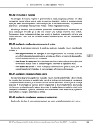 12 - GERENCIAMENTO DAS AQUISIÇÕES DO PROJETO
385
12
©2013 Project Management Institute. Um Guia do Conhecimento em Gerenciamento de Projetos (Guia PMBOK®
) — Quinta Edição
12.3.3.2 Solicitações de mudança
As solicitações de mudança no plano de gerenciamento do projeto, nos planos auxiliares e em outros
componentes, como a linha de base de custos, o cronograma do projeto e o plano de gerenciamento das
aquisições, podem resultar do processo Controlar as aquisições. As solicitações de mudança são processadas
para revisão e aprovação por meio do processo Realizar o controle integrado de mudanças.
As mudanças solicitadas, mas não resolvidas, podem incluir orientações fornecidas pelo comprador ou
ações adotadas pelo fornecedor que a outra parte considere uma mudança construtiva para o contrato.
Como qualquer dessas mudanças construtivas pode ser alvo de disputa por uma das partes e originar uma
reivindicação contra a outra parte, elas são identificadas e documentadas de forma única pela correspondência
do projeto.
12.3.3.3 Atualizações no plano de gerenciamento do projeto
Os elementos do plano de gerenciamento do projeto que podem ser atualizados incluem, mas não estão
limitados, a:
•	 Plano de gerenciamento das aquisições. O plano de gerenciamento das aquisiçõesé atualizado
para refletir todas as solicitações de mudança aprovadas que afetam o gerenciamento das aquisições,
incluindo impactos nos custos ou cronogramas.
•	 Linha de base do cronograma. Se houver atrasos que afetem o desempenho geral do projeto, pode
ser necessário atualizar a linha de base do cronograma para refletir as expectativas atuais.
•	 Linha de base dos custos. Se houver mudanças que afetem os custos gerais do projeto, pode ser
necessário atualizar a linha de base do cronograma para refletir as expectativas atuais.
12.3.3.4 Atualizações nos documentos do projeto
Os documentos do projeto que podem ser atualizados incluem, mas não estão limitados à documentação
dos requisitos. A documentação da aquisição inclui, mas não se limita ao contrato de aquisição com todos os
cronogramas de apoio, as mudanças no contrato solicitadas mas não aprovadas, e as solicitações de mudança
aprovadas. A documentação da aquisição também engloba toda a documentação técnica desenvolvida
pelo fornecedor e outras informações sobre o desempenho do trabalho, tais como resultados, relatórios de
desempenho do fornecedor e garantias, documentos financeiros incluindo faturas e registros de pagamentos
e os resultados de inspeções relacionadas ao contrato.
12.3.3.5 Atualizações nos ativos de processos organizacionais
Os elementos dos ativos de processos organizacionais que podem ser atualizados incluem, entre outros:
 