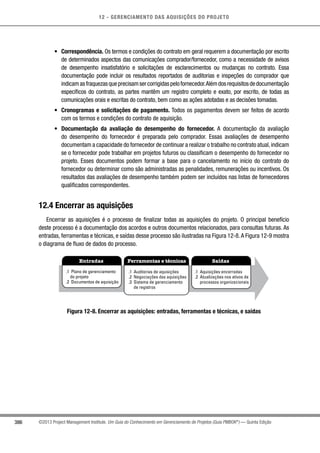 12 - GERENCIAMENTO DAS AQUISIÇÕES DO PROJETO
386 ©2013 Project Management Institute. Um Guia do Conhecimento em Gerenciamento de Projetos (Guia PMBOK®
) — Quinta Edição
•	 Correspondência. Os termos e condições do contrato em geral requerem a documentação por escrito
de determinados aspectos das comunicações comprador/fornecedor, como a necessidade de avisos
de desempenho insatisfatório e solicitações de esclarecimentos ou mudanças no contrato. Essa
documentação pode incluir os resultados reportados de auditorias e inspeções do comprador que
indicamasfraquezasqueprecisamsercorrigidaspelofornecedor.Alémdosrequisitosdedocumentação
específicos do contrato, as partes mantêm um registro completo e exato, por escrito, de todas as
comunicações orais e escritas do contrato, bem como as ações adotadas e as decisões tomadas.
•	 Cronogramas e solicitações de pagamento. Todos os pagamentos devem ser feitos de acordo
com os termos e condições do contrato de aquisição.
•	 Documentação da avaliação do desempenho do fornecedor. A documentação da avaliação
do desempenho do fornecedor é preparada pelo comprador. Essas avaliações de desempenho
documentam a capacidade do fornecedor de continuar a realizar o trabalho no contrato atual,indicam
se o fornecedor pode trabalhar em projetos futuros ou classificam o desempenho do fornecedor no
projeto. Esses documentos podem formar a base para o cancelamento no início do contrato do
fornecedor ou determinar como são administradas as penalidades, remunerações ou incentivos. Os
resultados das avaliações de desempenho também podem ser incluídos nas listas de fornecedores
qualificados correspondentes.
12.4 Encerrar as aquisições
Encerrar as aquisições é o processo de finalizar todas as aquisições do projeto. O principal benefício
deste processo é a documentação dos acordos e outros documentos relacionados, para consultas futuras. As
entradas, ferramentas e técnicas, e saídas desse processo são ilustradas na Figura 12-8.A Figura 12-9 mostra
o diagrama de fluxo de dados do processo.
Entradas Ferramentas e técnicas Saídas
.1 Plano de gerenciamento
do projeto
.2 Documentos de aquisição
.1 Auditorias de aquisições
.2 Negociações das aquisições
.3 Sistema de gerenciamento
de registros
.1 Aquisições encerradas
.2 Atualizações nos ativos de
processos organizacionais
Figura 12-8. Encerrar as aquisições: entradas, ferramentas e técnicas, e saídas
 