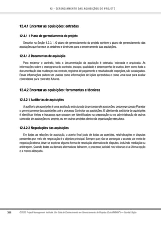 12 - GERENCIAMENTO DAS AQUISIÇÕES DO PROJETO
388 ©2013 Project Management Institute. Um Guia do Conhecimento em Gerenciamento de Projetos (Guia PMBOK®
) — Quinta Edição
12.4.1 Encerrar as aquisições: entradas
12.4.1.1 Plano de gerenciamento do projeto
Descrito na Seção 4.2.3.1. O plano de gerenciamento do projeto contém o plano de gerenciamento das
aquisições que fornece os detalhes e diretrizes para o encerramento das aquisições.
12.4.1.2 Documentos de aquisição
Para encerrar o contrato, toda a documentação da aquisição é coletada, indexada e arquivada. As
informações sobre o cronograma do contrato, escopo, qualidade e desempenho de custos, bem como toda a
documentação das mudanças no contrato, registros de pagamento e resultados de inspeções, são catalogadas.
Essas informações podem ser usadas como informações de lições aprendidas e como uma base para avaliar
contratados para contratos futuros.
12.4.2 Encerrar as aquisições: ferramentas e técnicas
12.4.2.1 Auditorias de aquisições
A auditoria de aquisições é uma avaliação estruturada do processo de aquisições,desde o processo Planejar
o gerenciamento das aquisições até o processo Controlar as aquisições. O objetivo da auditoria de aquisições
é identificar êxitos e fracassos que possam ser identificados na preparação ou na administração de outros
contratos de aquisições no projeto, ou em outros projetos dentro da organização executora.
12.4.2.2 Negociações das aquisições
Em todas as relações de aquisição, o acerto final justo de todas as questões, reivindicações e disputas
pendentes por meio de negociação é o objetivo principal. Sempre que não se conseguir o acordo por meio de
negociação direta, deve-se explorar alguma forma de resolução alternativa de disputas, incluindo mediação ou
arbitragem. Quando todas as demais alternativas falharem, o processo judicial nos tribunais é a última opção
e a menos desejada.
 
