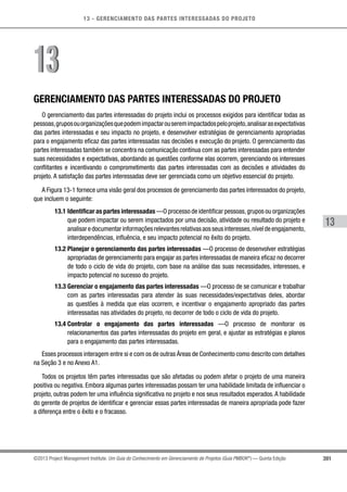 13 - GERENCIAMENTO DAS PARTES INTERESSADAS DO PROJETO
391
13
©2013 Project Management Institute. Um Guia do Conhecimento em Gerenciamento de Projetos (Guia PMBOK®
) — Quinta Edição
GERENCIAMENTO DAS PARTES INTERESSADAS DO PROJETO
O gerenciamento das partes interessadas do projeto inclui os processos exigidos para identificar todas as
pessoas,gruposouorganizaçõesquepodemimpactarouseremimpactadospeloprojeto,analisarasexpectativas
das partes interessadas e seu impacto no projeto, e desenvolver estratégias de gerenciamento apropriadas
para o engajamento eficaz das partes interessadas nas decisões e execução do projeto. O gerenciamento das
partes interessadas também se concentra na comunicação contínua com as partes interessadas para entender
suas necessidades e expectativas, abordando as questões conforme elas ocorrem, gerenciando os interesses
conflitantes e incentivando o comprometimento das partes interessadas com as decisões e atividades do
projeto. A satisfação das partes interessadas deve ser gerenciada como um objetivo essencial do projeto.
A Figura 13-1 fornece uma visão geral dos processos de gerenciamento das partes interessados do projeto,
que incluem o seguinte:
13.1 Identificar as partes interessadas —O processo de identificar pessoas,grupos ou organizações
que podem impactar ou serem impactados por uma decisão, atividade ou resultado do projeto e
analisaredocumentarinformaçõesrelevantesrelativasaosseusinteresses,níveldeengajamento,
interdependências, influência, e seu impacto potencial no êxito do projeto.
13.2 Planejar o gerenciamento das partes interessadas —O processo de desenvolver estratégias
apropriadas de gerenciamento para engajar as partes interessadas de maneira eficaz no decorrer
de todo o ciclo de vida do projeto, com base na análise das suas necessidades, interesses, e
impacto potencial no sucesso do projeto.
13.3 Gerenciar o engajamento das partes interessadas —O processo de se comunicar e trabalhar
com as partes interessadas para atender às suas necessidades/expectativas deles, abordar
as questões à medida que elas ocorrem, e incentivar o engajamento apropriado das partes
interessadas nas atividades do projeto, no decorrer de todo o ciclo de vida do projeto.
13.4 Controlar o engajamento das partes interessadas —O processo de monitorar os
relacionamentos das partes interessadas do projeto em geral, e ajustar as estratégias e planos
para o engajamento das partes interessadas.
Esses processos interagem entre si e com os de outras Áreas de Conhecimento como descrito com detalhes
na Seção 3 e no Anexo A1.
Todos os projetos têm partes interessadas que são afetadas ou podem afetar o projeto de uma maneira
positiva ou negativa. Embora algumas partes interessadas possam ter uma habilidade limitada de influenciar o
projeto, outras podem ter uma influência significativa no projeto e nos seus resultados esperados.A habilidade
do gerente de projetos de identificar e gerenciar essas partes interessadas de maneira apropriada pode fazer
a diferença entre o êxito e o fracasso.
1313
 