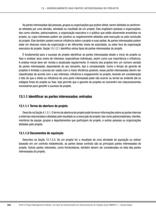 13 - GERENCIAMENTO DAS PARTES INTERESSADAS DO PROJETO
394 ©2013 Project Management Institute. Um Guia do Conhecimento em Gerenciamento de Projetos (Guia PMBOK®
) — Quinta Edição
As partes interessadas são pessoas,grupos ou organizações que podem afetar,serem afetados ou sentirem-
se afetados por uma decisão, atividade ou resultado de um projeto. Elas englobam pessoas e organizações,
tais como clientes, patrocinadores, a organização executora e o público que estão ativamente envolvidos no
projeto, ou cujos interesses podem ser positiva ou negativamente afetados pela execução ou pela conclusão
do projeto. Elas também podem exercer influência sobre o projeto e suas saídas.As partes interessadas podem
estar em diversos níveis da organização e ter diferentes níveis de autoridade, ou estar fora da organização
executora do projeto. Seção 13.1.2.1 identifica vários tipos de partes interessadas do projeto.
É fundamental para o sucesso do projeto identificar as partes interessadas desde o início do projeto ou
fase e analisar seus níveis de interesse, expectativas individuais, assim como sua importância e influência.
A análise inicial deve ser revista e atualizada regularmente. A maioria dos projetos tem um número variado
de partes interessadas, dependendo do seu tamanho, tipo e complexidade. Como o tempo do gerente de
projetos é limitado e precisa ser usado com a maior eficiência possível, essas partes interessadas devem ser
classificadas de acordo com o seu interesse, influência e engajamento no projeto, levando em consideração
o fato de que o efeito ou influência de uma parte interessada pode não ocorrer ou tornar-se evidente até os
estágios finais do projeto ou fase. Isso permite que o gerente de projetos se concentre nos relacionamentos
necessários para garantir o sucesso do projeto.
13.1.1 Identificar as partes interessadas: entradas
13.1.1.1 Termo de abertura do projeto
DescritonaSeção4.1.3.1.Otermodeaberturadoprojetopodefornecerinformaçõessobreaspartesinternas
e externas relacionadas e afetadas pelo resultado ou a execução do projeto,tais como patrocinador(es),clientes,
membros da equipe, grupos e departamentos que participam do projeto, e outras pessoas ou organizações
afetadas pelo projeto.
13.1.1.2 Documentos de aquisição
Descritos na Seção 12.1.3.3. Se um projeto for o resultado de uma atividade de aquisição ou estiver
baseado em um contrato estabelecido, as partes desse contrato são as principais partes interessadas do
projeto. Outras partes relevantes, como fornecedores, também devem ser consideradas na lista das partes
interessadas do projeto.
 