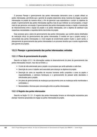 13 - GERENCIAMENTO DAS PARTES INTERESSADAS DO PROJETO
400 ©2013 Project Management Institute. Um Guia do Conhecimento em Gerenciamento de Projetos (Guia PMBOK®
) — Quinta Edição
O processo Planejar o gerenciamento das partes interessadas demonstra como o projeto afetará as
partes interessadas, permitindo que o gerente de projetos desenvolva várias maneiras de engajar as partes
interessadas no projeto de maneira eficaz, a fim de gerenciar suas expectativas e cumprir os objetivos do
projeto. O gerenciamento das partes interessadas significa mais do que melhorar as comunicações, e requer
mais do que gerenciar uma equipe. O gerenciamento das partes interessadas envolve a criação e manutenção
de relacionamentos entre a equipe do projeto e as partes interessadas, com o objetivo de satisfazer suas
respectivas necessidades e requisitos dentro dos limites do projeto.
Esse processo gera o plano de gerenciamento das partes interessadas, que contém planos detalhados
de realização eficaz do gerenciamento das partes interessadas. À medida em que o projeto avança, a
comunidade das partes interessadas e o nível exigido de envolvimento podem mudar e, assim sendo, o
planejamento do gerenciamento das partes interessadas é um processo iterativo que é revisto regularmente
pelo gerente de projetos.
13.2.1 Planejar o gerenciamento das partes interessadas: entradas
13.2.1.1 Plano de gerenciamento do projeto
Descrito na Seção 4.2.3.1. As informações usadas no desenvolvimento do plano de gerenciamento das
partes interessadas incluem, mas não se limitam, a:
•	 O ciclo de vida selecionado para o projeto e os processos que serão aplicados a cada fase;
•	 Descrição de como o trabalho será executado para alcançar os objetivos do projeto;
•	 Descrição de como os requisitos de recursos humanos serão cumpridos e como os papéis e
responsabilidades, a estrutura hierárquica e o gerenciamento do pessoal serão abordados e
estruturados para o projeto;
•	 Um plano de gerenciamento de mudanças que documenta como as mudanças serão monitoradas e
controladas; e
•	 Necessidades e técnicas para comunicação entre as partes interessadas.
13.2.1.2 Registro das partes interessadas
Descrito na Seção 13.1.3.1. O registro das partes interessadas fornece as informações necessárias para
planejar maneiras apropriadas de engajar as partes interessadas do projeto.
 