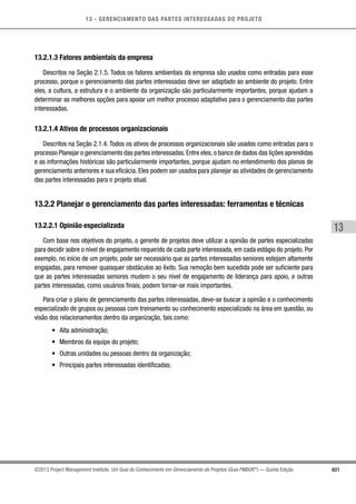 13 - GERENCIAMENTO DAS PARTES INTERESSADAS DO PROJETO
401
13
©2013 Project Management Institute. Um Guia do Conhecimento em Gerenciamento de Projetos (Guia PMBOK®
) — Quinta Edição
13.2.1.3 Fatores ambientais da empresa
Descritos na Seção 2.1.5. Todos os fatores ambientais da empresa são usados como entradas para esse
processo, porque o gerenciamento das partes interessadas deve ser adaptado ao ambiente do projeto. Entre
eles, a cultura, a estrutura e o ambiente da organização são particularmente importantes, porque ajudam a
determinar as melhores opções para apoiar um melhor processo adaptativo para o gerenciamento das partes
interessadas.
13.2.1.4 Ativos de processos organizacionais
Descritos na Seção 2.1.4. Todos os ativos de processos organizacionais são usados como entradas para o
processo Planejar o gerenciamento das partes interessadas.Entre eles,o banco de dados das lições aprendidas
e as informações históricas são particularmente importantes, porque ajudam no entendimento dos planos de
gerenciamento anteriores e sua eficácia. Eles podem ser usados para planejar as atividades de gerenciamento
das partes interessadas para o projeto atual.
13.2.2 Planejar o gerenciamento das partes interessadas: ferramentas e técnicas
13.2.2.1 Opinião especializada
Com base nos objetivos do projeto, o gerente de projetos deve utilizar a opinião de partes especializadas
para decidir sobre o nível de engajamento requerido de cada parte interessada, em cada estágio do projeto. Por
exemplo, no início de um projeto, pode ser necessário que as partes interessadas seniores estejam altamente
engajadas, para remover quaisquer obstáculos ao êxito. Sua remoção bem sucedida pode ser suficiente para
que as partes interessadas seniores mudem o seu nível de engajamento de liderança para apoio, e outras
partes interessadas, como usuários finais, podem tornar-se mais importantes.
Para criar o plano de gerenciamento das partes interessadas, deve-se buscar a opinião e o conhecimento
especializado de grupos ou pessoas com treinamento ou conhecimento especializado na área em questão, ou
visão dos relacionamentos dentro da organização, tais como:
•	 Alta administração;
•	 Membros da equipe do projeto;
•	 Outras unidades ou pessoas dentro da organização;
•	 Principais partes interessadas identificadas;
 