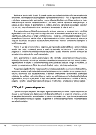 1 - INTRODUÇÃO
16 ©2013 Project Management Institute. Um Guia do Conhecimento em Gerenciamento de Projetos (Guia PMBOK®
) — Quinta Edição
A realização bem sucedida do valor de negócio começa com o planejamento estratégico e gerenciamento
abrangentes.A estratégia organizacional pode ser expressa através da missão e visão da organização,incluindo
a orientação para os mercados, a competição e outros fatores ambientais. A estratégia organizacional eficaz
oferece instruções definidas de desenvolvimento e crescimento, além de métricas de desempenho para o
sucesso. O uso de técnicas de gerenciamento de portfólios, programas e projetos é essencial para preencher
a lacuna entre a estratégia organizacional e a realização bem sucedida do valor do negócio.
O gerenciamento de portfólios alinha componentes (projetos, programas ou operações) com a estratégia
organizacional,organizados em portfólios ou subportfólios a fim de otimizar os objetivos do projeto ou programa,
dependências, custos, linhas de tempo, benefícios, recursos e riscos. Isso permite que as organizações tenham
uma visão geral de como o portfólio reflete os objetivos estratégicos, institui o gerenciamento de governança
adequado e autoriza a alocação de recursos humanos, financeiros e materiais com base no desempenho e
benefícios esperados.
Através do uso do gerenciamento de programas, as organizações estão habilitadas a alinhar múltiplos
projetos para custos, cronograma, esforço e benefícios otimizados ou integrados. O gerenciamento de
programas se concentra nas interdependências dos projetos e ajuda a determinar a melhor abordagem de
gerenciamento e realização dos benefícios desejados.
Com o gerenciamento de projetos, as organizações estão habilitadas a aplicar conhecimentos, processos,
habilidades,ferramentas e técnicas que aumentam a probabilidade de sucesso em uma vasta gama de projetos.
O gerenciamento de projetos se concentra na entrega bem sucedida dos produtos, serviços ou resultados. Os
projetos, em programas ou portfólios, são um meio de atingir metas e objetivos organizacionais.
As organizações podem facilitar mais ainda o alinhamento dessas atividades de gerenciamento de portfólios,
programas e projetos através do fortalecimento de facilitadores organizacionais tais como práticas estruturais,
culturais, tecnológicas e de recursos humanos. Ao conduzir continuamente o alinhamento e a otimização
estratégica dos portfólios, realizando análises de impacto nos negócios e desenvolvendo sólidos facilitadores
organizacionais, as organizações podem alcançar transições bem sucedidas dentro dos domínios de portfólio,
programa e projeto, e alcançar o gerenciamento eficaz de investimentos e a realização do valor do negócio.
1.7 Papel do gerente de projetos
O gerente de projetos é a pessoa alocada pela organização executora para liderar a equipe responsável por
alcançar os objetivos do projeto. O papel do gerente de projetos é diferente de um gerente funcional ou gerente
de operações. Normalmente, o gerente funcional se concentra em proporcionar a supervisão de gerenciamento
de uma unidade funcional ou de negócios, e os gerentes de operações são responsáveis pela eficiência das
operações de negócios.
 