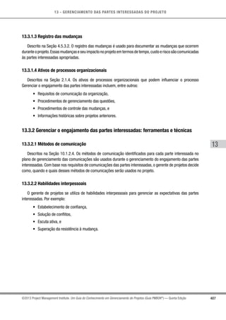 13 - GERENCIAMENTO DAS PARTES INTERESSADAS DO PROJETO
407
13
©2013 Project Management Institute. Um Guia do Conhecimento em Gerenciamento de Projetos (Guia PMBOK®
) — Quinta Edição
13.3.1.3 Registro das mudanças
Descrito na Seção 4.5.3.2. O registro das mudanças é usado para documentar as mudanças que ocorrem
durante o projeto.Essas mudanças e seu impacto no projeto em termos de tempo,custo e risco são comunicadas
às partes interessadas apropriadas.
13.3.1.4 Ativos de processos organizacionais
Descritos na Seção 2.1.4. Os ativos de processos organizacionais que podem influenciar o processo
Gerenciar o engajamento das partes interessadas incluem, entre outros:
•	 Requisitos de comunicação da organização,
•	 Procedimentos de gerenciamento das questões,
•	 Procedimentos de controle das mudanças, e
•	 Informações históricas sobre projetos anteriores.
13.3.2 Gerenciar o engajamento das partes interessadas: ferramentas e técnicas
13.3.2.1 Métodos de comunicação
Descritos na Seção 10.1.2.4. Os métodos de comunicação identificados para cada parte interessada no
plano de gerenciamento das comunicações são usados durante o gerenciamento do engajamento das partes
interessadas. Com base nos requisitos de comunicações das partes interessadas, o gerente de projetos decide
como, quando e quais desses métodos de comunicações serão usados no projeto.
13.3.2.2 Habilidades interpessoais
O gerente de projetos se utiliza de habilidades interpessoais para gerenciar as expectativas das partes
interessadas. Por exemplo:
•	 Estabelecimento de confiança,
•	 Solução de conflitos,
•	 Escuta ativa, e
•	 Superação da resistência à mudança.
 
