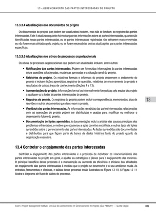 13 - GERENCIAMENTO DAS PARTES INTERESSADAS DO PROJETO
409
13
©2013 Project Management Institute. Um Guia do Conhecimento em Gerenciamento de Projetos (Guia PMBOK®
) — Quinta Edição
13.3.3.4 Atualizações nos documentos do projeto
Os documentos do projeto que podem ser atualizados incluem, mas não se limitam, ao registro das partes
interessadas.Este é atualizado quando há mudanças nas informações sobre as partes interessadas,quando são
identificadas novas partes interessadas, ou se partes interessadas registradas não estiverem mais envolvidas
ou não forem mais afetadas pelo projeto, ou se forem necessárias outras atualizações para partes interessadas
específicas.
13.3.3.5 Atualizações nos ativos de processos organizacionais
Os ativos de processos organizacionais que podem ser atualizados incluem, entre outros:
•	 Notificações das partes interessadas. Podem ser fornecidas informações às partes interessadas
sobre questões solucionadas, mudanças aprovadas e a situação geral do projeto.
•	 Relatórios do projeto. Os relatórios formais e informais do projeto descrevem o andamento do
projeto e incluem lições aprendidas, registros de questões, relatórios de encerramento do projeto e
resultados de outras áreas de conhecimento (Seções 4 a 12).
•	 Apresentações do projeto. Informações formal ou informalmente fornecidas pela equipe do projeto
a qualquer ou a todas as partes interessadas do projeto.
•	 Registros do projeto. Os registros do projeto podem incluir correspondência, memorandos, atas de
reuniões e outros documentos que descrevam o projeto.
•	 Feedback das partes interessadas.As informações recebidas das partes interessadas relacionadas
com as operações do projeto podem ser distribuídas e usadas para modificar ou melhorar o
desempenho futuro do projeto.
•	 Documentação de lições aprendidas. A documentação inclui a análise das causas principais dos
problemas enfrentados, o motivo que ocasionou a ação corretiva escolhida, e outros tipos de lições
aprendidas sobre o gerenciamento das partes interessadas.As lições aprendidas são documentadas
e distribuídas para que façam parte do banco de dados histórico tanto do projeto quanto da
organização executora.
13.4 Controlar o engajamento das partes interessadas
Controlar o engajamento das partes interessadas é o processo de monitorar os relacionamentos das
partes interessadas no projeto em geral, e ajustar as estratégias e planos para o engajamento das mesmas.
O principal benefício desse processo é a manutenção ou aumento da eficiência e eficácia das atividades
de engajamento das partes interessadas à medida que o projeto se desenvolve e o seu ambiente muda. As
entradas, ferramentas e técnicas, e saídas desse processo estão ilustradas na Figura 13-10. A Figura 13-11
ilustra o diagrama de fluxo de dados do processo.
 