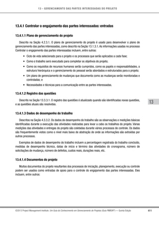 13 - GERENCIAMENTO DAS PARTES INTERESSADAS DO PROJETO
411
13
©2013 Project Management Institute. Um Guia do Conhecimento em Gerenciamento de Projetos (Guia PMBOK®
) — Quinta Edição
13.4.1 Controlar o engajamento das partes interessadas: entradas
13.4.1.1 Plano de gerenciamento do projeto
Descrito na Seção 4.2.3.1. O plano de gerenciamento do projeto é usado para desenvolver o plano de
gerenciamento das partes interessadas, como descrito na Seção 13.1.3.1.As informações usadas no processo
Controlar o engajamento das partes interessadas incluem, entre outras:
•	 Ciclo de vida selecionado para o projeto e os processos que serão aplicados a cada fase;
•	 Como o trabalho será executado para completar os objetivos do projeto;
•	 Como os requisitos de recursos humanos serão cumpridos, como os papéis e responsabilidades, a
estrutura hierárquica e o gerenciamento do pessoal serão abordados e estruturados para o projeto;
•	 Um plano de gerenciamento de mudanças que documenta como as mudanças serão monitoradas e
controladas; e
•	 Necessidades e técnicas para a comunicação entre as partes interessadas.
13.4.1.2 Registro das questões
Descrito na Seção 13.3.3.1. O registro das questões é atualizado quando são identificadas novas questões,
e as questões atuais são resolvidas.
13.4.1.3 Dados de desempenho do trabalho
Descritos na Seção 4.3.3.2. Os dados de desempenho do trabalho são as observações e medições básicas
identificadas durante a execução das atividades realizadas para levar a cabo os trabalhos do projeto. Várias
medições das atividades e entregas do projeto são coletadas durante vários processos de controle. Os dados
são frequentemente vistos como o nível mais baixo de abstração de onde as informações são extraídas por
outros processos.
Exemplos de dados de desempenho do trabalho incluem a percentagem registrada do trabalho concluído,
medidas de desempenho técnico, datas de início e término das atividades do cronograma, número de
solicitações de mudança, número de defeitos, custos reais, durações reais, etc.
13.4.1.4 Documentos do projeto
Muitos documentos do projeto resultantes dos processos de iniciação, planejamento, execução ou controle
podem ser usados como entradas de apoio para o controle do engajamento das partes interessadas. Eles
incluem, entre outros:
 