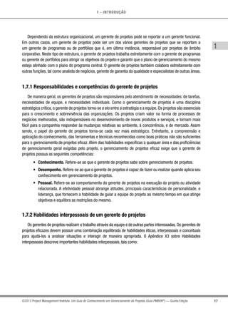 1 - INTRODUÇÃO
17
1
©2013 Project Management Institute. Um Guia do Conhecimento em Gerenciamento de Projetos (Guia PMBOK®
) — Quinta Edição
Dependendo da estrutura organizacional, um gerente de projetos pode se reportar a um gerente funcional.
Em outros casos, um gerente de projetos pode ser um dos vários gerentes de projetos que se reportam a
um gerente de programas ou de portfólios que é, em última instância, responsável por projetos de âmbito
corporativo. Neste tipo de estrutura, o gerente de projetos trabalha estreitamente com o gerente de programas
ou gerente de portfólios para atingir os objetivos do projeto e garantir que o plano de gerenciamento do mesmo
esteja alinhado com o plano do programa central. O gerente de projetos também colabora estreitamente com
outras funções, tal como analista de negócios, gerente de garantia da qualidade e especialistas de outras áreas.
1.7.1 Responsabilidades e competências do gerente de projetos
De maneira geral, os gerentes de projetos são responsáveis pelo atendimento de necessidades: de tarefas,
necessidades de equipe, e necessidades individuais. Como o gerenciamento de projetos é uma disciplina
estratégica crítica, o gerente de projetos torna-se o elo entre a estratégia e a equipe. Os projetos são essenciais
para o crescimento e sobrevivência das organizações. Os projetos criam valor na forma de processos de
negócios melhorados, são indispensáveis no desenvolvimento de novos produtos e serviços, e tornam mais
fácil para a companhia responder às mudanças relativas ao ambiente, à concorrência, e de mercado. Assim
sendo, o papel do gerente de projetos torna-se cada vez mais estratégico. Entretanto, a compreensão e
aplicação do conhecimento, das ferramentas e técnicas reconhecidas como boas práticas não são suficientes
para o gerenciamento de projetos eficaz. Além das habilidades específicas a qualquer área e das proficiências
de gerenciamento geral exigidas pelo projeto, o gerenciamento de projetos eficaz exige que o gerente de
projetos possua as seguintes competências:
•	 Conhecimento. Refere-se ao que o gerente de projetos sabe sobre gerenciamento de projetos.
•	 Desempenho. Refere-se ao que o gerente de projetos é capaz de fazer ou realizar quando aplica seu
conhecimento em gerenciamento de projetos.
•	 Pessoal. Refere-se ao comportamento do gerente de projetos na execução do projeto ou atividade
relacionada. A efetividade pessoal abrange atitudes, principais características de personalidade, e
liderança, que fornecem a habilidade de guiar a equipe do projeto ao mesmo tempo em que atinge
objetivos e equilibra as restrições do mesmo.
1.7.2 Habilidades interpessoais de um gerente de projetos
Os gerentes de projetos realizam o trabalho através da equipe e de outras partes interessadas. Os gerentes de
projetos eficazes devem possuir uma combinação equilibrada de habilidades éticas, interpessoais e conceituais
para ajudá-los a analisar situações e interagir de maneira apropriada. O Apêndice X3 sobre Habilidades
interpessoais descreve importantes habilidades interpessoais, tais como:
 