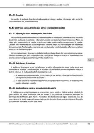 13 - GERENCIAMENTO DAS PARTES INTERESSADAS DO PROJETO
413
13
©2013 Project Management Institute. Um Guia do Conhecimento em Gerenciamento de Projetos (Guia PMBOK®
) — Quinta Edição
13.4.2.3 Reuniões
As reuniões de avaliação do andamento são usadas para trocar e analisar informações sobre o nível de
comprometimento das partes interessadas.
13.4.3 Controlar o engajamento das partes interessadas: saídas
13.4.3.1 Informações sobre o desempenho do trabalho
As informações sobre o desempenho do trabalho são dados de desempenho coletados de vários processos
de controle, analisados em contexto e integrados baseados nos relacionamentos entre as áreas. Assim, os
dados sobre o desempenho do trabalho foram transformados em informações de desempenho do trabalho.
Os dados por si mesmos não são usados no processo decisório, porque seu significado pode ser interpretado
de modo incorreto. As informações, no entanto, são correlacionadas e contextualizadas, e fornecem uma base
sólida para as decisões do projeto.
As informações sobre o desempenho do trabalho são circuladas através dos processos de comunicação.
Exemplos de informações sobre o desempenho são a situação das entregas, a situação da implementação das
solicitações de mudança e as estimativas previstas para terminar.
13.4.3.2 Solicitações de mudança
A análise do desempenho e das interações com as partes interessadas do projeto muitas vezes gera
solicitações de mudança. Essas solicitações de mudança são processadas por meio do processo Realizar o
controle integrado de mudanças (Seção 4.5) do seguinte modo:
•	 As ações corretivas recomendadas incluem mudanças que alinhem o desempenho futuro esperado
com o plano de gerenciamento do projeto; e
•	 As ações preventivas recomendadas podem reduzir a probabilidade de ocorrência de um desempenho
negativo futuro para o projeto.
13.4.3.3 Atualizações no plano de gerenciamento do projeto
À medida que as partes interessadas se comprometem com o projeto, a eficácia geral da estratégia de
gerenciamento das partes interessadas pode ser avaliada. À proporção que mudanças na abordagem ou
estratégia são identificadas, pode haver a necessidade de atualizações nas seções afetadas do plano de
gerenciamento do projeto para refletir essas mudanças. Os elementos do plano de gerenciamento do projeto
que podem ser atualizados incluem, entre outros:
 