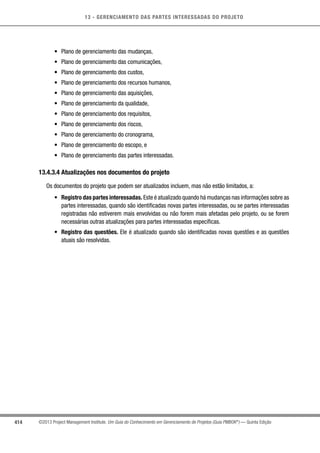 13 - GERENCIAMENTO DAS PARTES INTERESSADAS DO PROJETO
414 ©2013 Project Management Institute. Um Guia do Conhecimento em Gerenciamento de Projetos (Guia PMBOK®
) — Quinta Edição
•	 Plano de gerenciamento das mudanças,
•	 Plano de gerenciamento das comunicações,
•	 Plano de gerenciamento dos custos,
•	 Plano de gerenciamento dos recursos humanos,
•	 Plano de gerenciamento das aquisições,
•	 Plano de gerenciamento da qualidade,
•	 Plano de gerenciamento dos requisitos,
•	 Plano de gerenciamento dos riscos,
•	 Plano de gerenciamento do cronograma,
•	 Plano de gerenciamento do escopo, e
•	 Plano de gerenciamento das partes interessadas.
13.4.3.4 Atualizações nos documentos do projeto
Os documentos do projeto que podem ser atualizados incluem, mas não estão limitados, a:
•	 Registro das partes interessadas. Este é atualizado quando há mudanças nas informações sobre as
partes interessadas, quando são identificadas novas partes interessadas, ou se partes interessadas
registradas não estiverem mais envolvidas ou não forem mais afetadas pelo projeto, ou se forem
necessárias outras atualizações para partes interessadas específicas.
•	 Registro das questões. Ele é atualizado quando são identificadas novas questões e as questões
atuais são resolvidas.
 