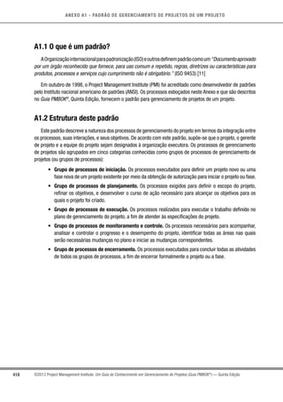 418
ANEXO A1 - PADRÃO DE GERENCIAMENTO DE PROJETOS DE UM PROJETO
©2013 Project Management Institute. Um Guia do Conhecimento em Gerenciamento de Projetos (Guia PMBOK®
) — Quinta Edição
A1.1 O que é um padrão?
AOrganizaçãointernacionalparapadronização(ISO)eoutrosdefinempadrãocomoum“Documentoaprovado
por um órgão reconhecido que fornece, para uso comum e repetido, regras, diretrizes ou características para
produtos, processos e serviços cujo cumprimento não é obrigatório.” (ISO 9453) [11]
Em outubro de 1998, o Project Management Institute (PMI) foi acreditado como desenvolvedor de padrões
pelo Instituto nacional americano de padrões (ANSI). Os processos esboçados neste Anexo e que são descritos
no Guia PMBOK®
, Quinta Edição, fornecem o padrão para gerenciamento de projetos de um projeto.
A1.2 Estrutura deste padrão
Este padrão descreve a natureza dos processos de gerenciamento do projeto em termos da integração entre
os processos, suas interações, e seus objetivos. De acordo com este padrão, supõe-se que o projeto, o gerente
de projeto e a equipe do projeto sejam designados à organização executora. Os processos de gerenciamento
de projetos são agrupados em cinco categorias conhecidas como grupos de processos de gerenciamento de
projetos (ou grupos de processos):
•	 Grupo de processos de iniciação. Os processos executados para definir um projeto novo ou uma
fase nova de um projeto existente por meio da obtenção de autorização para iniciar o projeto ou fase.
•	 Grupo de processos de planejamento. Os processos exigidos para definir o escopo do projeto,
refinar os objetivos, e desenvolver o curso de ação necessário para alcançar os objetivos para os
quais o projeto foi criado.
•	 Grupo de processos de execução. Os processos realizados para executar o trabalho definido no
plano de gerenciamento do projeto, a fim de atender às especificações do projeto.
•	 Grupo de processos de monitoramento e controle. Os processos necessários para acompanhar,
analisar e controlar o progresso e o desempenho do projeto, identificar todas as áreas nas quais
serão necessárias mudanças no plano e iniciar as mudanças correspondentes.
•	 Grupo de processos de encerramento. Os processos executados para concluir todas as atividades
de todos os grupos de processos, a fim de encerrar formalmente o projeto ou a fase.
 