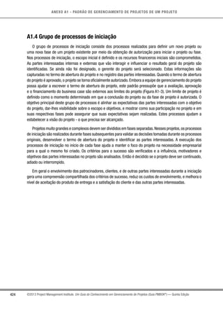 424
ANEXO A1 - PADRÃO DE GERENCIAMENTO DE PROJETOS DE UM PROJETO
©2013 Project Management Institute. Um Guia do Conhecimento em Gerenciamento de Projetos (Guia PMBOK®
) — Quinta Edição
A1.4 Grupo de processos de iniciação
O grupo de processos de iniciação consiste dos processos realizados para definir um novo projeto ou
uma nova fase de um projeto existente por meio da obtenção de autorização para iniciar o projeto ou fase.
Nos processos de iniciação, o escopo inicial é definido e os recursos financeiros iniciais são comprometidos.
As partes interessadas internas e externas que vão interagir e influenciar o resultado geral do projeto são
identificadas. Se ainda não foi designado, o gerente do projeto será selecionado. Estas informações são
capturadas no termo de abertura do projeto e no registro das partes interessadas. Quando o termo de abertura
do projeto é aprovado, o projeto se torna oficialmente autorizado. Embora a equipe de gerenciamento do projeto
possa ajudar a escrever o termo de abertura do projeto, este padrão pressupõe que a avaliação, aprovação
e o financiamento do business case são externos aos limites do projeto (Figura A1-3). Um limite de projeto é
definido como o momento determinado em que a conclusão do projeto ou da fase de projeto é autorizada. O
objetivo principal deste grupo de processos é alinhar as expectativas das partes interessad