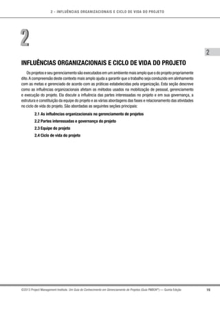 2 - INFLUÊNCIAS ORGANIZACIONAIS E CICLO DE VIDA DO PROJETO
19
2
©2013 Project Management Institute. Um Guia do Conhecimento em Gerenciamento de Projetos (Guia PMBOK®
) — Quinta Edição
INFLUÊNCIAS ORGANIZACIONAIS E CICLO DE VIDA DO PROJETO
Os projetos e seu gerenciamento são executados em um ambiente mais amplo que o do projeto propriamente
dito.A compreensão deste contexto mais amplo ajuda a garantir que o trabalho seja conduzido em alinhamento
com as metas e gerenciado de acordo com as práticas estabelecidas pela organização. Esta seção descreve
como as influências organizacionais afetam os métodos usados na mobilização de pessoal, gerenciamento
e execução do projeto. Ela discute a influência das partes interessadas no projeto e em sua governança, a
estrutura e constituição da equipe do projeto e as várias abordagens das fases e relacionamento das atividades
no ciclo de vida do projeto. São abordadas as seguintes seções principais:
2.1 As influências organizacionais no gerenciamento de projetos
2.2 Partes interessadas e governança do projeto
2.3 Equipe do projeto
2.4 Ciclo de vida do projeto
22
 