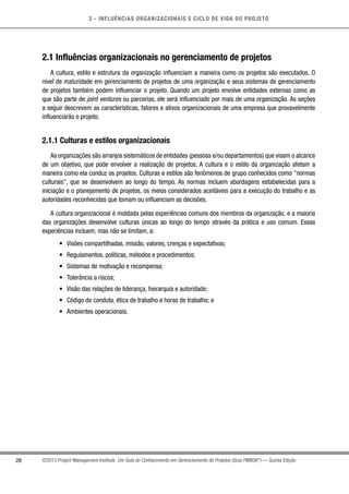 2 - INFLUÊNCIAS ORGANIZACIONAIS E CICLO DE VIDA DO PROJETO
20 ©2013 Project Management Institute. Um Guia do Conhecimento em Gerenciamento de Projetos (Guia PMBOK®
) — Quinta Edição
2.1 Influências organizacionais no gerenciamento de projetos
A cultura, estilo e estrutura da organização influenciam a maneira como os projetos são executados. O
nível de maturidade em gerenciamento de projetos de uma organização e seus sistemas de gerenciamento
de projetos também podem influenciar o projeto. Quando um projeto envolve entidades externas como as
que são parte de joint ventures ou parcerias, ele será influenciado por mais de uma organização. As seções
a seguir descrevem as características, fatores e ativos organizacionais de uma empresa que provavelmente
influenciarão o projeto.
2.1.1 Culturas e estilos organizacionais
As organizações são arranjos sistemáticos de entidades (pessoas e/ou departamentos) que visam o alcance
de um objetivo, que pode envolver a realização de projetos. A cultura e o estilo da organização afetam a
maneira como ela conduz os projetos. Culturas e estilos são fenômenos de grupo conhecidos como normas
culturais, que se desenvolvem ao longo do tempo. As normas incluem abordagens estabelecidas para a
iniciação e o planejamento de projetos, os meios considerados aceitáveis para a execução do trabalho e as
autoridades reconhecidas que tomam ou influenciam as decisões.
A cultura organizacional é moldada pelas experiências comuns dos membros da organização, e a maioria
das organizações desenvolve culturas únicas ao longo do tempo através da prática e uso comum. Essas
experiências incluem, mas não se limitam, a:
•	 Visões compartilhadas, missão, valores, crenças e expectativas;
•	 Regulamentos, políticas, métodos e procedimentos;
•	 Sistemas de motivação e recompensa;
•	 Tolerância a riscos;
•	 Visão das relações de liderança, hierarquia e autoridade;
•	 Código de conduta, ética de trabalho e horas de trabalho; e
•	 Ambientes operacionais.
 