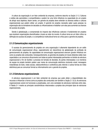 2 - INFLUÊNCIAS ORGANIZACIONAIS E CICLO DE VIDA DO PROJETO
21
2
©2013 Project Management Institute. Um Guia do Conhecimento em Gerenciamento de Projetos (Guia PMBOK®
) — Quinta Edição
A cultura da organização é um fator ambiental da empresa, conforme descrito na Seção 2.1.5. Culturas
e estilos são aprendidos e compartilhados e podem ter uma forte influência na capacidade de um projeto
de atingir seus objetivos. Assim sendo, um gerente de projetos deve entender os diversos estilos e culturas
organizacionais que podem afetar um projeto. O gerente de projetos necessita saber quais pessoas na
organização são os tomadores de decisões ou influenciadores e trabalhar com elas para aumentar as chances
de sucesso do projeto.
Devido à globalização, a compreensão do impacto das influências culturais é fundamental em projetos
que envolvem organizações diversificadas e locais ao redor do mundo. A cultura torna-se um fator crítico na
definição do sucesso do projeto, e a competência multicultural torna-se crítica para o gerente de projetos.
2.1.2 Comunicações organizacionais
O sucesso do gerenciamento de projetos em uma organização é altamente dependente de um estilo
de comunicação organizacional eficaz, especialmente em decorrência da globalização da profissão de
gerenciamento de projetos. As capacidades de comunicação organizacional exercem grande influência em
como os projetos são conduzidos. Consequentemente, os gerentes de projetos em locais distantes estão mais
capacitados a se comunicar eficazmente com todas as partes interessadas pertinentes no âmbito da estrutura
organizacional a fim de facilitar o processo de tomada de decisões. As partes interessadas e os membros
da equipe do projeto também podem usar meios de comunicação eletrônica (incluindo email, mensagens
instantâneas de texto, redes sociais, videoconferência e conferência pela Internet, e outras formas de mídia
eletrônica) para se comunicar formal ou informalmente com o gerente de projetos.
2.1.3 Estruturas organizacionais
A estrutura organizacional é um fator ambiental da empresa que pode afetar a disponibilidade dos
recursos e influenciar a forma como os projetos são conduzidos (ver também a Seção 2.1.5).5). As estruturas
organizacionais variam de funcionais a projetizadas, com uma variedade de estruturas matriciais entre elas.
A Tabela 2-1 mostra as principais características relacionadas a projetos dos principais tipos de estruturas
organizacionais.
 