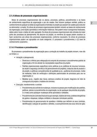 2 - INFLUÊNCIAS ORGANIZACIONAIS E CICLO DE VIDA DO PROJETO
27
2
©2013 Project Management Institute. Um Guia do Conhecimento em Gerenciamento de Projetos (Guia PMBOK®
) — Quinta Edição
2.1.4 Ativos de processos organizacionais
Ativos de processos organizacionais são os planos, processos, políticas, procedimentos e as bases
de conhecimento específicas da organização e por ela usados. Eles incluem qualquer artefato, prática ou
conhecimento de qualquer ou todas as organizações envolvidas no projeto que possam ser usados para executar
ou administrar o projeto. Os ativos de processos organizacionais também incluem as bases de conhecimento
da organização, como lições aprendidas e informações históricas. Eles podem incluir cronogramas finalizados,
dados sobre riscos e dados de valor agregado. Os ativos de processos organizacionais são entradas da maior
parte dos processos de planejamento. No decorrer do projeto, os membros da equipe podem atualizar ou
fazer acréscimos aos ativos dos processos organizacionais, conforme necessário. Os ativos de processos
organizacionais podem ser agrupados em duas categorias: (1) processos e procedimentos, e (2) base de
conhecimento corporativo.
2.1.4.1 Processos e procedimentos
Os processos e procedimentos da organização para a condução do trabalho do projeto incluem, mas não
se limitam, a:
•	 Iniciação e planejamento:
○○ Diretrizes e critérios para adequação do conjunto de processos e procedimentos padrão da
organização a fim de atender às necessidades específicas do projeto;
○○ Padrões organizacionais específicos como políticas (p.ex.,políticas de recursos humanos,
de saúde e segurança, de ética e de gerenciamento de projetos), ciclos de vida do produto e
do projeto, e políticas e procedimentos de qualidade (p.ex., auditorias de processos, metas
de melhorias, listas de verificação e definições padronizadas de processos para uso na
organização); e
○○ Modelos (p.ex., registro dos riscos, estrutura analítica do projeto, diagrama de rede do
cronograma do projeto e modelos de contrato).
•	 Execução, monitoramento e controle:
○○ Procedimentos de controle de mudanças,inclusive os passos para modificação dos padrões,
políticas, planos e procedimentos da organização, ou de quaisquer documentos do projeto,
e o modo como quaisquer mudanças serão aprovadas e validadas;
○○ Procedimentosdecontrolesfinanceiros(porexemplo,relatóriodehoras,análisesobrigatórias
de gastos e despesas, códigos contábeis e cláusulas contratuais padrão);
○○ Procedimentos de gerenciamento de questões e defeitos que definem os seus controles,
identificação e solução de questões e defeitos, e acompanhamento dos seus itens de ação;
 
