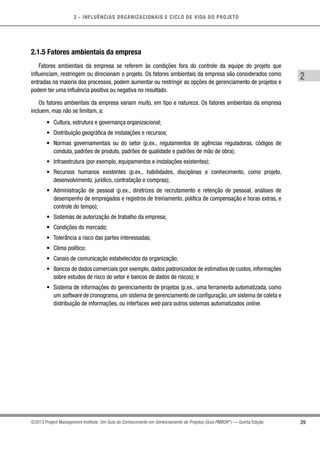 2 - INFLUÊNCIAS ORGANIZACIONAIS E CICLO DE VIDA DO PROJETO
29
2
©2013 Project Management Institute. Um Guia do Conhecimento em Gerenciamento de Projetos (Guia PMBOK®
) — Quinta Edição
2.1.5 Fatores ambientais da empresa
Fatores ambientais da empresa se referem às condições fora do controle da equipe do projeto que
influenciam, restringem ou direcionam o projeto. Os fatores ambientais da empresa são considerados como
entradas na maioria dos processos, podem aumentar ou restringir as opções de gerenciamento de projetos e
podem ter uma influência positiva ou negativa no resultado.
Os fatores ambientais da empresa variam muito, em tipo e natureza. Os fatores ambientais da empresa
incluem, mas não se limitam, a:
•	 Cultura, estrutura e governança organizacional;
•	 Distribuição geográfica de instalações e recursos;
•	 Normas governamentais ou do setor (p.ex., regulamentos de agências reguladoras, códigos de
conduta, padrões de produto, padrões de qualidade e padrões de mão de obra);
•	 Infraestrutura (por exemplo, equipamentos e instalações existentes);
•	 Recursos humanos existentes (p.ex., habilidades, disciplinas e conhecimento, como projeto,
desenvolvimento, jurídico, contratação e compras);
•	 Administração de pessoal (p.ex., diretrizes de recrutamento e retenção de pessoal, análises de
desempenho de empregados e registros de treinamento, política de compensação e horas extras, e
controle do tempo);
•	 Sistemas de autorização de trabalho da empresa;
•	 Condições do mercado;
•	 Tolerância a risco das partes interessadas;
•	 Clima político;
•	 Canais de comunicação estabelecidos da organização;
•	 Bancos de dados comerciais (por exemplo, dados padronizados de estimativa de custos, informações
sobre estudos de risco do setor e bancos de dados de riscos); e
•	 Sistema de informações do gerenciamento de projetos (p.ex., uma ferramenta automatizada, como
um software de cronograma, um sistema de gerenciamento de configuração, um sistema de coleta e
distribuição de informações, ou interfaces web para outros sistemas automatizados online.
 