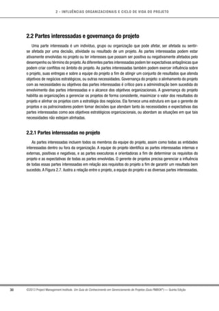 2 - INFLUÊNCIAS ORGANIZACIONAIS E CICLO DE VIDA DO PROJETO
30 ©2013 Project Management Institute. Um Guia do Conhecimento em Gerenciamento de Projetos (Guia PMBOK®
) — Quinta Edição
2.2 Partes interessadas e governança do projeto
Uma parte interessada é um indivíduo, grupo ou organização que pode afetar, ser afetada ou sentir-
se afetada por uma decisão, atividade ou resultado de um projeto. As partes interessadas podem estar
ativamente envolvidas no projeto ou ter interesses que possam ser positiva ou negativamente afetados pelo
desempenho ou término do projeto.As diferentes partes interessadas podem ter expectativas antagônicas que
podem criar conflitos no âmbito do projeto. As partes interessadas também podem exercer influência sobre
o projeto, suas entregas e sobre a equipe do projeto a fim de atingir um conjunto de resultados que atenda
objetivos de negócios estratégicos, ou outras necessidades. Governança do projeto: o alinhamento do projeto
com as necessidades ou objetivos das partes interessadas é crítico para a administração bem sucedida do
envolvimento das partes interessadas e o alcance dos objetivos organizacionais. A governança do projeto
habilita as organizações a gerenciar os projetos de forma consistente, maximizar o valor dos resultados do
projeto e alinhar os projetos com a estratégia dos negócios. Ela fornece uma estrutura em que o gerente de
projetos e os patrocinadores podem tomar decisões que atendam tanto às necessidades e expectativas das
partes interessadas como aos objetivos estratégicos organizacionais, ou abordam as situações em que tais
necessidades não estejam alinhadas.
2.2.1 Partes interessadas no projeto
As partes interessadas incluem todos os membros da equipe do projeto, assim como todas as entidades
interessadas dentro ou fora da organização. A equipe do projeto identifica as partes interessadas internas e
externas, positivas e negativas, e as partes executoras e orientadoras a fim de determinar os requisitos do
projeto e as expectativas de todas as partes envolvidas. O gerente de projetos precisa gerenciar a influência
de todas essas partes interessadas em relação aos requisitos do projeto a fim de garantir um resultado bem
sucedido. A Figura 2.7. ilustra a relação entre o projeto, a equipe do projeto e as diversas partes interessadas.
 