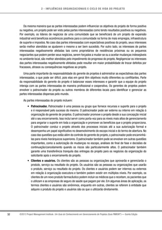 2 - INFLUÊNCIAS ORGANIZACIONAIS E CICLO DE VIDA DO PROJETO
32 ©2013 Project Management Institute. Um Guia do Conhecimento em Gerenciamento de Projetos (Guia PMBOK®
) — Quinta Edição
Da mesma maneira que as partes interessadas podem influenciar os objetivos do projeto de forma positiva
ou negativa, um projeto pode ser visto pelas partes interessadas como tendo resultados positivos ou negativos.
Por exemplo, os líderes de negócios de uma comunidade que se beneficiará de um projeto de expansão
industrial verá benefícios econômicos positivos para a comunidade na forma de mais empregos, infraestrutura
de suporte e impostos. No caso das partes interessadas com expectativas positivas do projeto, seus interesses
serão melhor atendidos se ajudarem o mesmo a ser bem sucedido. Por outro lado, os interesses de partes
interessadas negativamente afetadas tais como proprietários de residências próximas ou os pequenos
negociantes que podem perder seus negócios, serem forçados a mudar-se ou a aceitar mudanças indesejáveis
no ambiente local, são melhor atendidos pelo impedimento do progresso do projeto. Negligenciar os interesses
das partes interessadas negativamente afetadas pode resultar em maior probabilidade de trocar defeitos por
fracassos, atrasos ou consequências negativas ao projeto.
Uma parte importante da responsabilidade do gerente de projetos é administrar as expectativas das partes
interessadas, o que pode ser difícil, pois elas em geral têm objetivos muito diferentes ou conflitantes. Parte
da responsabilidade do gerente do projeto é balancear esses interesses e garantir que a equipe do projeto
interaja com as partes interessadas de maneira profissional e cooperativa. Os gerentes de projetos podem
envolver o patrocinador do projeto ou outros membros de diferentes locais para identificar e gerenciar as
partes interessadas dispersas pelo mundo.
As partes interessadas do projeto incluem:
•	 Patrocinador. Patrocinador é uma pessoa ou grupo que fornece recursos e suporte para o projeto
e é responsável pelo sucesso do mesmo. O patrocinador pode ser externo ou interno em relação à
organização do gerente de projetos. O patrocinador promove o projeto desde a sua concepção inicial
até o seu encerramento. Isso inclui servir como porta-voz para os níveis mais altos de gerenciamento
para angariar o suporte em toda a organização e promover os benefícios que o projeto proporciona.
O patrocinador conduz o projeto através dos processos iniciais até a sua autorização formal e
desempenha um papel significativo no desenvolvimento do escopo inicial e do termo de abertura. No
caso das questões que estão além do controle do gerente do projeto,o patrocinador pode encaminhá-
las para níveis hierárquicos superiores. O patrocinador também pode se envolver em outras questões
importantes, como a autorização de mudanças no escopo, análises de final de fase e decisões de
continuação/cancelamento quando os riscos são particularmente altos. O patrocinador também
garante uma transferência tranquila das entregas do projeto para os negócios da organização do
solicitante após o encerramento do projeto.
•	 Clientes e usuários. Os clientes são as pessoas ou organizações que aprovarão e gerenciarão o
produto, serviço ou resultado do projeto. Os usuários são as pessoas ou organizações que usarão
o produto, serviço ou resultado do projeto. Os clientes e usuários podem ser internos ou externos
em relação à organização executora e também podem existir em múltiplos níveis. Por exemplo, os
clientes de um novo produto farmacêutico podem incluir os médicos que o receitam,os pacientes que
o utilizam e as empresas de seguro de saúde que pagam por ele. Em algumas áreas de aplicação, os
termos clientes e usuários são sinônimos, enquanto em outras, clientes se referem à entidade que
adquire o produto do projeto e usuários são os que o utilizarão diretamente.
 