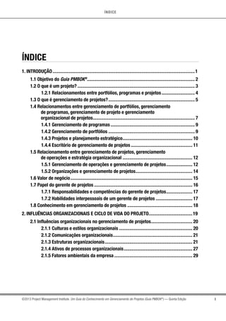 ÍNDICE
I©2013 Project Management Institute. Um Guia do Conhecimento em Gerenciamento de Projetos (Guia PMBOK®
) — Quinta Edição
ÍNDICE
1. INTRODUÇÃO.........................................................................................................................1
1.1 Objetivo do Guia PMBOK®
........................................................................................... 2
1.2 O que é um projeto?.................................................................................................... 3
1.2.1 Relacionamentos entre portfólios, programas e projetos............................. 4
1.3 O que é gerenciamento de projetos?.......................................................................... 5
1.4 Relacionamentos entre gerenciamento de portfólios, gerenciamento
	 de programas, gerenciamento de projeto e gerenciamento
	 organizacional de projetos....................................................................................... 7
1.4.1 Gerenciamento de programas........................................................................ 9
1.4.2 Gerenciamento de portfólios.......................................................................... 9
1.4.3 Projetos e planejamento estratégico............................................................ 10
1.4.4 Escritório de gerenciamento de projetos..................................................... 11
1.5 Relacionamento entre gerenciamento de projetos, gerenciamento
	 de operações e estratégia organizacional............................................................ 12
1.5.1 Gerenciamento de operações e gerenciamento de projetos....................... 12
1.5.2 Organizações e gerenciamento de projetos................................................. 14
1.6 Valor de negócio........................................................................................................ 15
1.7 Papel do gerente de projetos.................................................................................... 16
1.7.1 Responsabilidades e competências do gerente de projetos....................... 17
1.7.2 Habilidades interpessoais de um gerente de projetos................................ 17
1.8 Conhecimento em gerenciamento de projetos........................................................ 18
2. INFLUÊNCIAS ORGANIZACIONAIS E CICLO DE VIDA DO PROJETO......................................19
2.1 Influências organizacionais no gerenciamento de projetos.................................... 20
2.1.1 Culturas e estilos organizacionais............................................................... 20
2.1.2 Comunicações organizacionais.................................................................... 21
2.1.3 Estruturas organizacionais........................................................................... 21
2.1.4 Ativos de processos organizacionais........................................................... 27
2.1.5 Fatores ambientais da empresa................................................................... 29
 