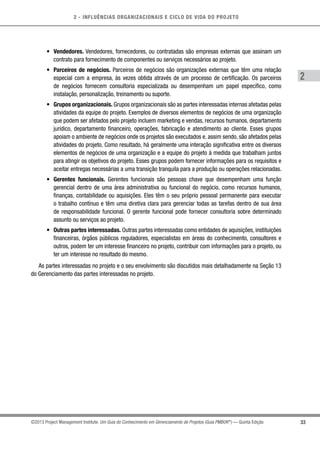 2 - INFLUÊNCIAS ORGANIZACIONAIS E CICLO DE VIDA DO PROJETO
33
2
©2013 Project Management Institute. Um Guia do Conhecimento em Gerenciamento de Projetos (Guia PMBOK®
) — Quinta Edição
•	 Vendedores. Vendedores, fornecedores, ou contratadas são empresas externas que assinam um
contrato para fornecimento de componentes ou serviços necessários ao projeto.
•	 Parceiros de negócios. Parceiros de negócios são organizações externas que têm uma relação
especial com a empresa, às vezes obtida através de um processo de certificação. Os parceiros
de negócios fornecem consultoria especializada ou desempenham um papel específico, como
instalação, personalização, treinamento ou suporte.
•	 Grupos organizacionais. Grupos organizacionais são as partes interessadas internas afetadas pelas
atividades da equipe do projeto. Exemplos de diversos elementos de negócios de uma organização
que podem ser afetados pelo projeto incluem marketing e vendas, recursos humanos, departamento
jurídico, departamento financeiro, operações, fabricação e atendimento ao cliente. Esses grupos
apoiam o ambiente de negócios onde os projetos são executados e, assim sendo, são afetados pelas
atividades do projeto. Como resultado, há geralmente uma interação significativa entre os diversos
elementos de negócios de uma organização e a equipe do projeto à medida que trabalham juntos
para atingir os objetivos do projeto. Esses grupos podem fornecer informações para os requisitos e
aceitar entregas necessárias a uma transição tranquila para a produção ou operações relacionadas.
•	 Gerentes funcionais. Gerentes funcionais são pessoas chave que desempenham uma função
gerencial dentro de uma área administrativa ou funcional do negócio, como recursos humanos,
finanças, contabilidade ou aquisições. Eles têm o seu próprio pessoal permanente para executar
o trabalho contínuo e têm uma diretiva clara para gerenciar todas as tarefas dentro de sua área
de responsabilidade funcional. O gerente funcional pode fornecer consultoria sobre determinado
assunto ou serviços ao projeto.
•	 Outras partes interessadas. Outras partes interessadas como entidades de aquisições, instituições
financeiras, órgãos públicos reguladores, especialistas em áreas do conhecimento, consultores e
outros, podem ter um interesse financeiro no projeto, contribuir com informações para o projeto, ou
ter um interesse no resultado do mesmo.
As partes interessadas no projeto e o seu envolvimento são discutidos mais detalhadamente na Seção 13
do Gerenciamento das partes interessadas no projeto.
 