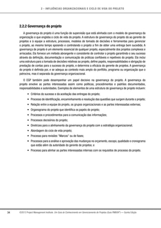 2 - INFLUÊNCIAS ORGANIZACIONAIS E CICLO DE VIDA DO PROJETO
34 ©2013 Project Management Institute. Um Guia do Conhecimento em Gerenciamento de Projetos (Guia PMBOK®
) — Quinta Edição
2.2.2 Governança do projeto
A governança do projeto é uma função de supervisão que está alinhada com o modelo de governança da
organização e que engloba o ciclo de vida do projeto. A estrutura de governança do projeto dá ao gerente de
projetos e à equipe a estrutura, processos, modelos de tomada de decisões e ferramentas para gerenciar
o projeto, ao mesmo tempo apoiando e controlando o projeto a fim de obter uma entrega bem sucedida. A
governança de projeto é um elemento essencial de qualquer projeto, especialmente dos projetos complexos e
arriscados. Ela fornece um método abrangente e consistente de controlar o projeto garantindo o seu sucesso
através da definição, documentação e comunicação de práticas confiáveis e repetíveis do projeto. Ela inclui
uma estrutura para a tomada de decisões relativas ao projeto, define papéis, responsabilidades e obrigação de
prestação de contas para o sucesso do projeto, e determina a eficácia do gerente de projetos. A governança
do projeto é definida por, e se adequa ao contexto mais amplo do portfólio, programa ou organização que o
patrocina, mas é separada da governança organizacional.
O EGP também pode desempenhar um papel decisivo na governança do projeto. A governança do
projeto envolve as partes interessadas assim como políticas, procedimentos e padrões documentados,
responsabilidades e autoridades. Exemplos de elementos de uma estrutura de governança de projeto incluem:
•	 Critérios do sucesso e da aceitação das entregas do projeto;
•	 Processo de identificação, encaminhamento e resolução das questões que surgem durante o projeto;
•	 Relação entre a equipe do projeto, os grupos organizacionais e as partes interessadas externas;
•	 Organograma do projeto que identifica os papéis do projeto;
•	 Processos e procedimentos para a comunicação das informações;
•	 Processos decisórios do projeto;
•	 Diretrizes para o alinhamento da governança do projeto com a estratégia organizacional;
•	 Abordagem do ciclo de vida projeto;
•	 Processo para revisões Marcos ou de fases;
•	 Processos para a análise e aprovação das mudanças no orçamento, escopo, qualidade e cronograma
que estão além da autoridade do gerente de projetos; e
•	 Processo para alinhar as partes interessadas internas com os requisitos de processo do projeto.
 