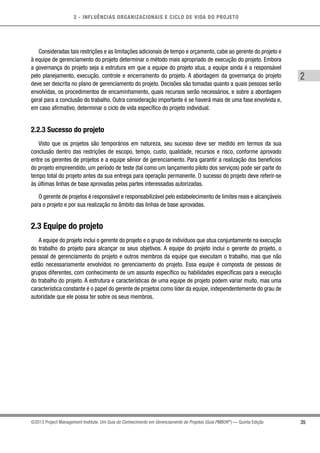2 - INFLUÊNCIAS ORGANIZACIONAIS E CICLO DE VIDA DO PROJETO
35
2
©2013 Project Management Institute. Um Guia do Conhecimento em Gerenciamento de Projetos (Guia PMBOK®
) — Quinta Edição
Consideradas tais restrições e as limitações adicionais de tempo e orçamento, cabe ao gerente do projeto e
à equipe de gerenciamento do projeto determinar o método mais apropriado de execução do projeto. Embora
a governança do projeto seja a estrutura em que a equipe do projeto atua, a equipe ainda é a responsável
pelo planejamento, execução, controle e encerramento do projeto. A abordagem da governança do projeto
deve ser descrita no plano de gerenciamento do projeto. Decisões são tomadas quanto a quais pessoas serão
envolvidas, os procedimentos de encaminhamento, quais recursos serão necessários, e sobre a abordagem
geral para a conclusão do trabalho. Outra consideração importante é se haverá mais de uma fase envolvida e,
em caso afirmativo, determinar o ciclo de vida específico do projeto individual.
2.2.3 Sucesso do projeto
Visto que os projetos são temporários em natureza, seu sucesso deve ser medido em termos da sua
conclusão dentro das restrições de escopo, tempo, custo, qualidade, recursos e risco, conforme aprovado
entre os gerentes de projetos e a equipe sênior de gerenciamento. Para garantir a realização dos benefícios
do projeto empreendido, um período de teste (tal como um lançamento piloto dos serviços) pode ser parte do
tempo total do projeto antes da sua entrega para operação permanente. O sucesso do projeto deve referir-se
às últimas linhas de base aprovadas pelas partes interessadas autorizadas.
O gerente de projetos é responsável e responsabilizável pelo estabelecimento de limites reais e alcançáveis
para o projeto e por sua realização no âmbito das linhas de base aprovadas.
2.3 Equipe do projeto
A equipe do projeto inclui o gerente do projeto e o grupo de indivíduos que atua conjuntamente na execução
do trabalho do projeto para alcançar os seus objetivos. A equipe do projeto inclui o gerente do projeto, o
pessoal de gerenciamento do projeto e outros membros da equipe que executam o trabalho, mas que não
estão necessariamente envolvidos no gerenciamento do projeto. Essa equipe é composta de pessoas de
grupos diferentes, com conhecimento de um assunto específico ou habilidades específicas para a execução
do trabalho do projeto. A estrutura e características de uma equipe de projeto podem variar muito, mas uma
característica constante é o papel do gerente de projetos como líder da equipe, independentemente do grau de
autoridade que ele possa ter sobre os seus membros.
 
