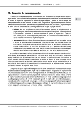 2 - INFLUÊNCIAS ORGANIZACIONAIS E CICLO DE VIDA DO PROJETO
37
2
©2013 Project Management Institute. Um Guia do Conhecimento em Gerenciamento de Projetos (Guia PMBOK®
) — Quinta Edição
2.3.1 Composição das equipes dos projetos
A composição das equipes de projeto varia de acordo com fatores como localização, escopo e cultura
organizacional.O relacionamento entre o gerente de projeto e a equipe varia dependendo do nível de autoridade
do gerente de projeto. Em alguns casos, o gerente de projeto pode ser o gerente de linha da equipe, com
autoridade total sobre os seus membros. Em outros casos, um gerente de projeto pode ter pouca ou nenhuma
autoridade organizacional sobre os membros da equipe e ter sido mobilizado para liderar o projeto em regime
de tempo parcial ou como contratado. Composições básicas de equipes de projeto incluem:
•	 Dedicada. Em uma equipe dedicada, todos ou a maioria dos membros da equipe trabalham no
projeto em regime de tempo integral. Os membros da equipe do projeto podem trabalhar presencial
ou virtualmente, e geralmente se reportam diretamente ao gerente do projeto. Esta é a estrutura
mais simples para um gerente de projetos, pois as linhas de autoridade são claras e os membros da
equipe podem se concentrar nos objetivos do projeto.
•	 Tempo parcial. Alguns projetos são estabelecidos como um trabalho adicional temporário, em que
o gerente de projeto e os membros da equipe trabalham no projeto, mas permanecem em suas
organizações e continuam a desempenhar suas funções normais. Os gerentes funcionais mantêm o
controle sobre os membros da equipe e os recursos alocados para o projeto, e o gerente do projeto
provavelmente continuará a executar outras tarefas de gerenciamento. Os membros da equipe em
regime de tempo parcial também podem ser designados para mais de um projeto de uma vez.
As composições de equipes de projetos dedicadas e de tempo parcial podem existir em qualquer estrutura
organizacional. As equipes de projeto dedicadas são muitas vezes vistas em organizações projetizadas,
onde a maior parte dos recursos da organização está envolvida no trabalho do projeto e os gerentes de
projetos possuem grande independência e autoridade. As equipes de projetos de tempo parcial são comuns
nas organizações funcionais, e as organizações matriciais utilizam tanto as equipes dedicadas como as de
tempo parcial. Outros membros, cujo envolvimento nos diversos estágios do projeto é limitado, podem ser
considerados membros de projeto de tempo parcial.
A composição da equipe do projeto também pode variar de acordo com a estrutura organizacional.Um exemplo
disso é o projeto baseado em parceria.Um projeto pode ser estabelecido como uma parceria,um empreendimento
conjunto, consórcio ou aliança entre várias organizações através de contratos ou acordos. Nesta estrutura, uma
organização assume a liderança e designa um gerente de projeto para coordenar os esforços entre os parceiros.
Os projetos baseados em parcerias podem oferecer flexibilidade a um menor custo. Essas vantagens podem ser
anuladas pelo grau mais baixo de controle exercido pelo gerente de projeto sobre os membros da equipe e a
necessidade de fortes mecanismos de comunicação e monitoramento do progresso. Projetos em parceria podem
ser estabelecidos para explorar sinergias industriais para a realização de empreendimentos que somente um
parceiro não poderia bancar sozinho, ou por motivos políticos e estratégicos.
 