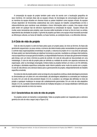 2 - INFLUÊNCIAS ORGANIZACIONAIS E CICLO DE VIDA DO PROJETO
38 ©2013 Project Management Institute. Um Guia do Conhecimento em Gerenciamento de Projetos (Guia PMBOK®
) — Quinta Edição
A composição da equipe do projeto também pode variar de acordo com a localização geográfica de
seus membros. Um exemplo disso são as equipes virtuais. As tecnologias de comunicação permitem que
os membros da equipe situados em diversos locais ou países trabalhem como equipes virtuais. As equipes
virtuais dependem de ferramentas colaborativas tais como espaços de trabalho compartilhados on-line e
videoconferências para coordenar suas atividades e trocar informações sobre o projeto. Uma equipe virtual
pode existir em qualquer tipo de estrutura organizacional ou composição de equipe . Equipes virtuais são
muitas vezes necessárias para projetos cujos recursos estão localizados no local ou fora do local, ou ambos,
dependendo das atividades do projeto. O gerente de projetos que lidera uma equipe virtual necessita acomodar
as diferenças culturais, as horas de trabalho, os fusos horários, as condições locais, e os diferentes idiomas.
2.4 Ciclo de vida do projeto
Ciclo de vida do projeto é a série de fases pelas quais um projeto passa, do início ao término. As fases são
geralmente sequenciais e os seus nomes e números são determinados pelas necessidades de gerenciamento
e controle da(s) organização(ões) envolvida(s) no projeto, a natureza do projeto em si e sua área de aplicação.
As fases podem ser desmembradas por objetivos funcionais ou parciais, resultados ou entregas intermediários,
marcos específicos no escopo geral do trabalho,ou disponibilidade financeira.As fases são geralmente limitadas
pelo tempo, com um início e término ou ponto de controle. Um ciclo de vida pode ser documentado em uma
metodologia. O ciclo de vida do projeto pode ser definido ou moldado de acordo com aspectos exclusivos da
organização, setor ou tecnologia empregada. Embora todos os projetos tenham um início e um fim definidos,
as entregas e atividades específicas conduzidas neste ínterim poderão variar muito de acordo com o projeto.
O ciclo de vida oferece uma estrutura básica para o gerenciamento do projeto, independentemente do trabalho
específico envolvido.
Os ciclos de vida do projeto podem variar ao longo de uma sequência contínua,desde abordagens previsíveis
ou direcionadas por um plano em uma extremidade, até abordagens adaptativas ou acionadas por mudanças
na outra. Em um ciclo de vida previsível (Seção 2.4.2.2), o produto e as entregas são definidas no início do
projeto e quaisquer mudanças no escopo são cuidadosamente gerenciadas. Em um ciclo de vida adaptativo
(Seção 2.4.2.4), o produto é desenvolvido através de múltiplas iterações e um escopo detalhado é definido para
cada iteração somente no início da mesma.
2.4.1 Características do ciclo de vida do projeto
Os projetos variam em tamanho e complexidade. Todos os projetos podem ser mapeados para a estrutura
genérica de ciclo de vida a seguir (veja a Figura 2-8):
 