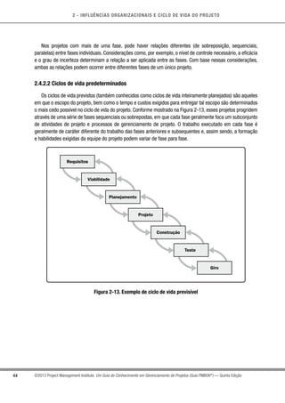 2 - INFLUÊNCIAS ORGANIZACIONAIS E CICLO DE VIDA DO PROJETO
44 ©2013 Project Management Institute. Um Guia do Conhecimento em Gerenciamento de Projetos (Guia PMBOK®
) — Quinta Edição
Nos projetos com mais de uma fase, pode haver relações diferentes (de sobreposição, sequenciais,
paralelas) entre fases individuais. Considerações como, por exemplo, o nível de controle necessário, a eficácia
e o grau de incerteza determinam a relação a ser aplicada entre as fases. Com base nessas considerações,
ambas as relações podem ocorrer entre diferentes fases de um único projeto.
2.4.2.2 Ciclos de vida predeterminados
Os ciclos de vida previstos (também conhecidos como ciclos de vida inteiramente planejados) são aqueles
em que o escopo do projeto, bem como o tempo e custos exigidos para entregar tal escopo são determinados
o mais cedo possível no ciclo de vida do projeto. Conforme mostrado na Figura 2-13, esses projetos progridem
através de uma série de fases sequenciais ou sobrepostas, em que cada fase geralmente foca um subconjunto
de atividades de projeto e processos de gerenciamento de projeto. O trabalho executado em cada fase é
geralmente de caráter diferente do trabalho das fases anteriores e subsequentes e, assim sendo, a formação
e habilidades exigidas da equipe do projeto podem variar de fase para fase.
Requisitos
Viabilidade
Planejamento
Projeto
Construção
Teste
Giro
Figura 2-13. Exemplo de ciclo de vida previsível
 