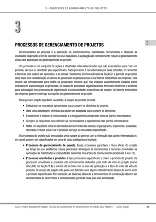 3 - PROCESSOS DE GERENCIAMENTO DE PROJETOS
47
3
©2013 Project Management Institute. Um Guia do Conhecimento em Gerenciamento de Projetos (Guia PMBOK®
) — Quinta Edição
PROCESSOS DE GERENCIAMENTO DE PROJETOS
Gerenciamento de projetos é a aplicação de conhecimentos, habilidades, ferramentas e técnicas às
atividades do projeto a fim de cumprir os seus requisitos.A aplicação do conhecimento requer o gerenciamento
eficaz dos processos de gerenciamento do projeto.
Um processo é um conjunto de ações e atividades inter-relacionadas que são executadas para criar um
produto, serviço ou resultado pré-especificado. Cada processo é caracterizado por suas entradas, ferramentas
e técnicas que podem ser aplicadas, e as saídas resultantes. Como explicado na Seção 2, o gerente de projetos
deve levar em consideração os ativos de processos organizacionais e os fatores ambientais da empresa. Eles
devem ser considerados para todos os processos, mesmo que não estejam explicitamente listados como
entradas na especificação do processo. Os ativos de processos organizacionais fornecem diretrizes e critérios
para adequação dos processos da organização às necessidades específicas do projeto. Os fatores ambientais
da empresa podem restringir as opções de gerenciamento do projeto.
Para que um projeto seja bem-sucedido, a equipe do projeto deveria:
•	 Selecionar os processos apropriados para cumprir os objetivos do projeto;
•	 Usar uma abordagem definida que pode ser adaptada para cumprir os objetivos;
•	 Estabelecer e manter a comunicação e o engajamento apropriado com as partes interessadas;
•	 Cumprir os requisitos para atender às necessidades e expectativas das partes interessadas;
•	 Obter um equilíbrio entre as demandas concorrentes de escopo,organograma,orçamento,qualidade,
recursos e riscos para criar o produto, serviço ou resultado especificado.
Os processos do projeto são executados pela equipe do projeto com a interação das partes interessadas e,
em geral, podem ser classificados em uma de duas categorias principais:
•	 Processos de gerenciamento de projeto. Esses processos garantem o fluxo eficaz do projeto
ao longo da sua existência. Esses processos abrangem as ferramentas e técnicas envolvidas na
aplicação de habilidades e capacidades descritas nas áreas de conhecimento (Capítulos 4 até 13).
•	 Processos orientados a produtos. Esses processos especificam e criam o produto do projeto. Os
processos orientados a produtos são normalmente definidos pelo ciclo de vida do projeto (como
discutido na Seção 2.4) e variam de acordo com a área de aplicação e a fase do ciclo de vida do
produto. O escopo do projeto não pode ser definido sem algum entendimento básico de como criar
o produto especificado. Por exemplo, as diversas técnicas e ferramentas de construção devem ser
consideradas ao determinar a complexidade geral da casa que será construída.
33
 