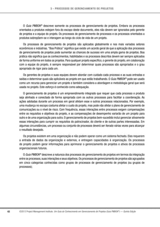 3 - PROCESSOS DE GERENCIAMENTO DE PROJETOS
48 ©2013 Project Management Institute. Um Guia do Conhecimento em Gerenciamento de Projetos (Guia PMBOK®
) — Quinta Edição
O Guia PMBOK®
descreve somente os processos de gerenciamento de projetos. Embora os processos
orientados a produtos estejam fora do escopo deste documento, eles não devem ser ignorados pelo gerente
de projetos e a equipe do projeto. Os processos de gerenciamento de processos e os processos orientados a
produtos sobrepõem-se e interagem ao longo do ciclo de vida de um projeto.
Os processos de gerenciamento de projetos são aplicados globalmente e nos mais variados setores
econômicos e indústrias. “Boa Prática” significa que existe um acordo geral de que a aplicação dos processos
de gerenciamento de projetos pode aumentar as chances de sucesso em uma ampla gama de projetos. Boa
prática não significa que os conhecimentos, habilidades e os processos descritos devem ser sempre aplicados
de forma uniforme em todos os projetos. Para qualquer projeto específico, o gerente do projeto, em colaboração
com a equipe do projeto, é sempre responsável por determinar quais processos são apropriados e o grau
apropriado de rigor para cada um.
Os gerentes de projetos e suas equipes devem abordar com cuidado cada processo e as suas entradas e
saídas e determinar quais são aplicáveis ao projeto em que estão trabalhando. O Guia PMBOK®
pode ser usado
como um recurso para gerenciar um projeto e também considera a abordagem e metodologia geral que será
usada no projeto. Este esforço é conhecido como adequação.
O gerenciamento de projetos é um empreendimento integrado que requer que cada processo e produto
seja alinhado e conectado de forma apropriada com os outros processos para facilitar a coordenação. As
ações adotadas durante um processo em geral afetam esse e outros processos relacionados. Por exemplo,
uma mudança no escopo costuma afetar o custo do projeto, mas pode não afetar o plano de gerenciamento de
comunicações ou o nível de risco. Com frequência, essas interações entre processos exigem compensações
entre os requisitos e objetivos do projeto, e as compensações de desempenho variarão de um projeto para
outro e de uma organização para outra. O gerenciamento de projetos bem-sucedido inclui gerenciar ativamente
essas interações para cumprir os requisitos do patrocinador, do cliente e de outras partes interessadas. Em
algumas circunstâncias, um processo ou conjunto de processos deverá ser iterado várias vezes para alcançar
o resultado desejado.
Os projetos existem em uma organização e não podem operar como um sistema fechado. Eles requerem
a entrada de dados da organização e externos, e entregam capacidades à organização. Os processos
de projeto podem gerar informações para aprimorar o gerenciamento de projetos e ativos de processos
organizacionais futuros.
O Guia PMBOK®
descreve a natureza dos processos de gerenciamento de projetos em termos da integração
entre os processos,suas interações e seus objetivos.Os processos de gerenciamento de projetos são agrupados
em cinco categorias conhecidas como grupos de processos de gerenciamento de projetos (ou grupos de
processos);
 